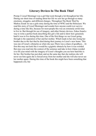 Literary Devices In The Book Thief
Promp 2 Liesel Meminger was a girl that went through a lot throughout her life.
During our short time of reading about her life we saw her go through so many
emotions, struggles, and different changes. Throughout The Book Thief by
Markus Zusak we see a girls story during the time of WW2 and the Holocaust. We
read this story of Liesel Meminger and wonder how anyone could ever survive
during a time like this, because for most people this was an extremely awful time
to live in. But through his use of imagery, and other literary devices, Zukas found a
way to write a perfect book describing this girl s life and to show how genuinely
hard it was to live during this time. One of the first things we see Liesel going
through is the separation of her and her mother. Which leads to her also losing her
brother due to the fact that he died during their journey to Liesel s new home. This
was one of Liesel s obstacles as when she says There was a chaos of goodbyes. . At
first this may not look like it would be a gigantic obstacle by how it was worded.
But once you read into the context of the sentence and take in how Zukas worded
it to fill your mind with the imagery of Liesel s thoughts you see how hard this is
for her. Her brother has just died, and on the same day that she realizes she will
never see him again she is forced away from her mother and she will also never see
her mother again. During this time of the book this might have been something that
happened a lot, but
 