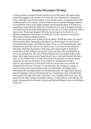 Ecuador Descriptive Writing
I woke up today at around 6 in the morning to get to the airport. My spouse and I
loaded the luggage in the car and we were on our way. Somehow we managed to
arrive, although I was still half asleep. A few months earlier, we purchased a $1,420
combined total for two tickets, which included a tour around the Galapagos Islands.
We handed the tickets to the flight attendant and boarded the plane. It would be an
exhausting 7 and a half hour flight from California to our stop in Ecuador, but both
of us had saved up our hard earned money for this trip, so we were excited for what it
had in store. We just got dropped off by the bus at a spot by the beach. It is so
different compared to the beaches in California. For one, the water is not nearly...
Show more content on Helpwriting.net ...
The waters are crystal clear, as blue as the sky above. Within the waters, my spouse
found colorful fishes, sputtering at the sight of us, the foreigners on their terrain.
We watched them jump, until from the corner of my eye a 479 pound beauty crept
along the rich land. Me and my wife stared in awe. It crawled slowly among the
little bugs inhabiting the ground. I took long, quiet steps towards it, thinking it
would take off. But suddenly, the tortoise s eyes met mine. She stared blankly at
me, at my stunned face. My wife, followed behind me as we looked deeply at the
khaki, fairly large tortoise as she buried herself into a wide hole flooded with thick
sand. As she climbed down, at least a foot deep in the ground, me and my spouse
continued on with our adventure. Every animal we encountered was like a
gateway into a brand new world. Such creativity was put into every animal. We
wandered for miles, my wife and I. As the day grew into evening, yet again we
found ourselves with same pellucid water as we did before. My spouse and I,
remembered the amazing creature we encountered earlier. We approached the hole
that the Galapagos tortoise had disinterred in to. I picked up a stick and pushed the
moist sand to the edge of the hole. And what I saw, I couldn t believe my eyes. We
stared into the hole, smiling and infused with joy. A white sphere, much like the full
moon, laying plainly on the sand. A dozen golf ball sized figures soon to be lifeforms
before my
 
