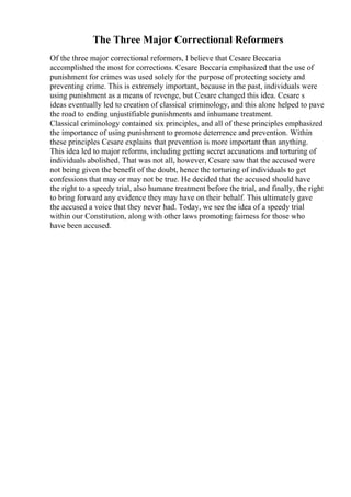 The Three Major Correctional Reformers
Of the three major correctional reformers, I believe that Cesare Beccaria
accomplished the most for corrections. Cesare Beccaria emphasized that the use of
punishment for crimes was used solely for the purpose of protecting society and
preventing crime. This is extremely important, because in the past, individuals were
using punishment as a means of revenge, but Cesare changed this idea. Cesare s
ideas eventually led to creation of classical criminology, and this alone helped to pave
the road to ending unjustifiable punishments and inhumane treatment.
Classical criminology contained six principles, and all of these principles emphasized
the importance of using punishment to promote deterrence and prevention. Within
these principles Cesare explains that prevention is more important than anything.
This idea led to major reforms, including getting secret accusations and torturing of
individuals abolished. That was not all, however, Cesare saw that the accused were
not being given the benefit of the doubt, hence the torturing of individuals to get
confessions that may or may not be true. He decided that the accused should have
the right to a speedy trial, also humane treatment before the trial, and finally, the right
to bring forward any evidence they may have on their behalf. This ultimately gave
the accused a voice that they never had. Today, we see the idea of a speedy trial
within our Constitution, along with other laws promoting fairness for those who
have been accused.
 