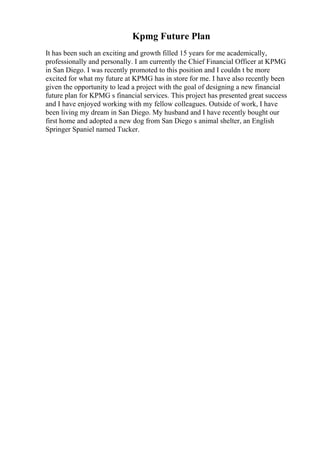 Kpmg Future Plan
It has been such an exciting and growth filled 15 years for me academically,
professionally and personally. I am currently the Chief Financial Officer at KPMG
in San Diego. I was recently promoted to this position and I couldn t be more
excited for what my future at KPMG has in store for me. I have also recently been
given the opportunity to lead a project with the goal of designing a new financial
future plan for KPMG s financial services. This project has presented great success
and I have enjoyed working with my fellow colleagues. Outside of work, I have
been living my dream in San Diego. My husband and I have recently bought our
first home and adopted a new dog from San Diego s animal shelter, an English
Springer Spaniel named Tucker.
 