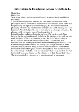 Differentities And Similarities Between Aristotle And...
Martia Basa
Final Exam
What are the primary similarities and differences between Aristotle s and Plato s
philosophy?
A primary similarity between Aristotle and Plato is that they were both Greek
philosophers. Plato s philosophy is based on dissatisfaction of the world. He believed
that philosophy was a practice for death and dying. He believed that the aim of
philosophy is to transcend our attachment to the physical world, including our bodies.
In contract, Aristotle believed the aim of philosophy is to not escape or transcend the
physical world, but to make sense of it and understand it.
Both philosophers studied the forms, but had very differing views on it. Plato
believed that the soul was immortal. He believed that it existed before birth and after
death. His theory of forms proposes that we have the idea of a perfect chair or
perfect circle not because we have seen them before or because they were
described to us, but the image was already known to us through the world of forms.
His theory recognizes that our soul had already lived through the world of forms
and as the body experiences things, it unlocks memories from the world of forms
that the body and mind recognize. Aristotle disagreed with Plato and believed that
the soul is already a part of the body and was made with the body. Aristotle believed
that the body supported the soul and that when the body died, the soul died with it.
The form to Aristotle is considered to be many things such as movement,
 