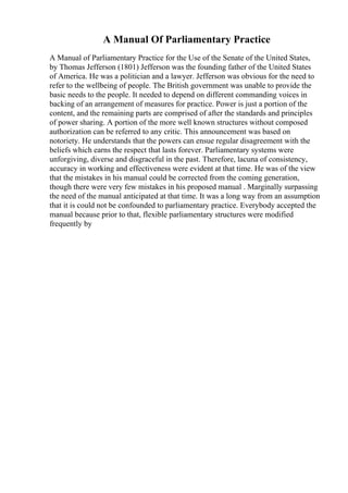 A Manual Of Parliamentary Practice
A Manual of Parliamentary Practice for the Use of the Senate of the United States,
by Thomas Jefferson (1801) Jefferson was the founding father of the United States
of America. He was a politician and a lawyer. Jefferson was obvious for the need to
refer to the wellbeing of people. The British government was unable to provide the
basic needs to the people. It needed to depend on different commanding voices in
backing of an arrangement of measures for practice. Power is just a portion of the
content, and the remaining parts are comprised of after the standards and principles
of power sharing. A portion of the more well known structures without composed
authorization can be referred to any critic. This announcement was based on
notoriety. He understands that the powers can ensue regular disagreement with the
beliefs which earns the respect that lasts forever. Parliamentary systems were
unforgiving, diverse and disgraceful in the past. Therefore, lacuna of consistency,
accuracy in working and effectiveness were evident at that time. He was of the view
that the mistakes in his manual could be corrected from the coming generation,
though there were very few mistakes in his proposed manual . Marginally surpassing
the need of the manual anticipated at that time. It was a long way from an assumption
that it is could not be confounded to parliamentary practice. Everybody accepted the
manual because prior to that, flexible parliamentary structures were modified
frequently by
 