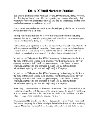 Ethics Of Email Marketing Practices
You know a great retail email when you see one. Deep discounts, trendy products,
free shipping and limited time offer entice you in your personal inbox daily. But
what about your work email? How often do you take the time to read an offer from
another business and actually respond to it?
And if you re on the other end of the screen, how do you get businesses to actually
pay attention to your B2B email?
To help you achieve that feat, we ll cover nine tried and true email marketing
practices that not only assist in getting your email to the inbox but also make your
reader want to respond during a hectic workday.
Nothing hurts your reputation more than an incorrectly addressed email. Dear Geoff
will get you nowhere if Geoff s name is ... Show more content on Helpwriting.net ...
Jimmy Kimmel . Dear Jimmy would be the better option. NOTE: Do NOT use
variable personalization in your email if #1 above hasn t been completed!
No, this isn t a GOT episode. But 42% of readers say the first thing they look at is
the name of the person sending them an email. Your From name should be your
company name or an individual from your company. If it s from a company
employee, use their first and last name. You can also try making it more
informational by using a format such as [Name] at [Company].
No, this isn t a GOT episode. But 42% of readers say the first thing they look at is
the name of the person sending them an email. Your From name should be your
company name or an individual from your company. If it s from a company
employee, use their first and last name. You can also try making it more
informational by using a format such as [Name] at [Company].
marketblog.com also said as the from name determined if a recipient will delete the
email, the subject line will determine if the recipient opens the email. It would help
to utilize words that relate to the purpose of the email. If the email is for a product
offer, leverage action words to stir a sense of urgency.
When sending B2B emails, you ll have to design with Microsoft Outlook in mind.
This means designing for a Word based platform (Outlook uses Word as its display
engine). Make sure your email doesn t exceed 600 pixels wide and that your hero
 
