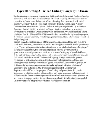 Types Of Setting A Limited Liability Company In Oman
Business set up process and requirement in Oman Establishment of Business Foreign
companies and individual investors those who wish to set up a business and run the
operation in Oman must follow one of the following five forms such as Limited
Liability Company (LLC), Joint stock company, Branch, Commercial Agency,
Commercial Representative Office. Limited Liability Company (LLC) In terms of
forming a limited liability company in Oman, foreign individuals or company
investors need to find an Omani partner with a minimum 30% holding share where
minimum OMR 150,000 ($390,000) is required as capital in the registration purpose
for limited liability company with foreign participation. It is... Show more content on
Helpwriting.net ...
Branch Executing is the purpose of the foreign companies and they may register a
branch in Oman only to execute a contract with the government or a quasigovernment
body. The most important thing is registering as branch is limited to the duration of
the underlying contract, but special dispensation may be given without a
government or semi government contract in terms of setting up a branch in Oman.
If the activity is deemed by the Council of Ministers to be of national importance, in
that case it could be allowed. Commercial Agency Foreign companies get the
preference in setting up business without commercial registration in Oman and
running business through commercial agents. Under the Commercial Agency Law
in Oman, the agency agreements are formally registered with the Ministry of
Commerce and Industry (MOCI) which is recommended. Commercial
Representative Office In the purpose of marketing and promotion of a certain
company s product or service, a foreign firm may open a commercial representative
office solely in Oman and the representative office is not allowed to sell products or
services or to engage in other forms of commercial activity which is recommended.
On the other hand, a representative office may sponsor and hire
 