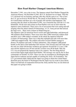 How Pearl Harbor Changed American History
December 7,1941, was a day in tera. The Japanese attack Pearl Harbor Changed the
American History. On December 8,1941, the U.S. declared war on Japan. Then the
U.S. declared war on Germany and Italy after they did the same to us. This is how
the U.S. got involved in World War II. The attack on Pearl Harbor was a bad day
for United States and there are a lot of people still sad that it had happened. The
morning after the attack on December 8,1941, was a beautiful day until the U.S. was
blindsided. All the men and women on Pearl Harbor were not on alert when the
Japanese came (Anderson). There were a lot of servicemen that were eating and still
sleeping when the attack started (39 Interesting). A U.S. Army private that noticed
the large wave... Show more content on Helpwriting.net ...
The Japanese sunk 20 American Naval vessels and eight battleships, and destroyed
300 airplanes (Pearl Harbor). There were more than 2,000 Americans soldiers died
and there were 1,000 soldiers wounded. In the attack the Japanese killed 68
civilians (39 Interesting). There was a ship that exploded and sank with more than
1,000 men trapped inside. The soldiers and sailor on Pearl Harbor manage to
destroy 28 airplanes and sunk 5 of their submarines. They dropped 1,800 pound
bombs on the deck of the battleship USS Arizona. USS Arizona and USS Utah were
the only two ships left but they needed to get repaired. Overall the U.S. loss 3,700
men and the Japanese loss 50 men and the civilians were 48 68 death. Why the
U.S. was not prepared the Japanese took us by surprise. The first thing Hawaii
received that Japan might attack Pearl Harbor. The message was sent by the its fleet
commander on October 16,1914. There was also an assumption in Washington that
Japan had no seaborne aircraft capable of catching the Army s B 24 bombers. The
U.S. government didn t think that the Japan was going to attack the United States.
Honolulu press the belief of Washington that the Japan was too weak to pose threat.
There was bad lack of cooperation between the Army and the Navy no one believed
that japan was going to attack
 