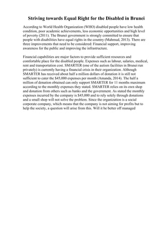 Striving towards Equal Right for the Disabled in Brunei
According to World Health Organization (WHO) disabled people have low health
condition, poor academic achievements, less economic opportunities and high level
of poverty (2011). The Brunei government is strongly committed to ensure that
people with disabilities have equal rights in the country (Mahmud, 2013). There are
three improvements that need to be considered: Financial support, improving
awareness for the public and improving the infrastructure.
Financial capabilities are major factors to provide sufficient resources and
comfortable place for the disabled people. Expenses such as labour, salaries, medical,
rent and transportation cost. SMARTER (one of the autism facilities in Brunei run
privately) is currently having a financial crisis in their organization. Although
SMARTER has received about half a million dollars of donation it is still not
sufficient to cater the $45,000 expenses per month (Amanda, 2014). The half a
million of donation obtained can only support SMARTER for 11 months maximum
according to the monthly expenses they stated. SMARTER relies on its own shop
and donation from others such as banks and the government. As stated the monthly
expenses incurred by the company is $45,000 and to rely solely through donations
and a small shop will not solve the problem. Since the organization is a social
corporate company, which means that the company is not aiming for profits but to
help the society, a question will arise from this. Will it be better off managed
 