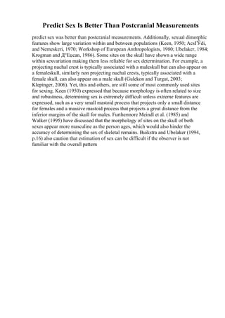Predict Sex Is Better Than Postcranial Measurements
predict sex was better than postcranial measurements. Additionally, sexual dimorphic
features show large variation within and between populations (Keen, 1950; AcsГЎdi,
and Nemeskeri, 1970; Workshop of European Anthropologists, 1980; Ubelaker, 1984;
Krogman and Д°Еџcan, 1986). Some sites on the skull have shown a wide range
within sexvariation making them less reliable for sex determination. For example, a
projecting nuchal crest is typically associated with a maleskull but can also appear on
a femaleskull, similarly non projecting nuchal crests, typically associated with a
female skull, can also appear on a male skull (Gulekon and Turgut, 2003;
Klepinger, 2006). Yet, this and others, are still some of most commonly used sites
for sexing. Keen (1950) expressed that because morphology is often related to size
and robustness, determining sex is extremely difficult unless extreme features are
expressed, such as a very small mastoid process that projects only a small distance
for females and a massive mastoid process that projects a great distance from the
inferior margins of the skull for males. Furthermore Meindl et al. (1985) and
Walker (1995) have discussed that the morphology of sites on the skull of both
sexes appear more masculine as the person ages, which would also hinder the
accuracy of determining the sex of skeletal remains. Buikstra and Ubelaker (1994,
p.16) also caution that estimation of sex can be difficult if the observer is not
familiar with the overall pattern
 