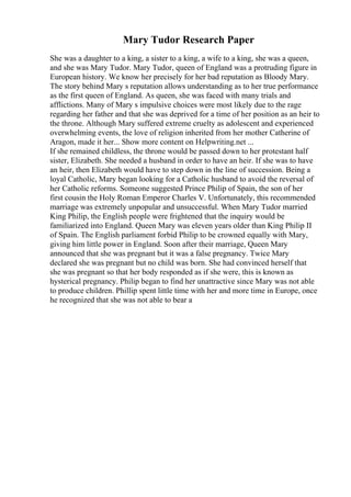 Mary Tudor Research Paper
She was a daughter to a king, a sister to a king, a wife to a king, she was a queen,
and she was Mary Tudor. Mary Tudor, queen of England was a protruding figure in
European history. We know her precisely for her bad reputation as Bloody Mary.
The story behind Mary s reputation allows understanding as to her true performance
as the first queen of England. As queen, she was faced with many trials and
afflictions. Many of Mary s impulsive choices were most likely due to the rage
regarding her father and that she was deprived for a time of her position as an heir to
the throne. Although Mary suffered extreme cruelty as adolescent and experienced
overwhelming events, the love of religion inherited from her mother Catherine of
Aragon, made it her... Show more content on Helpwriting.net ...
If she remained childless, the throne would be passed down to her protestant half
sister, Elizabeth. She needed a husband in order to have an heir. If she was to have
an heir, then Elizabeth would have to step down in the line of succession. Being a
loyal Catholic, Mary began looking for a Catholic husband to avoid the reversal of
her Catholic reforms. Someone suggested Prince Philip of Spain, the son of her
first cousin the Holy Roman Emperor Charles V. Unfortunately, this recommended
marriage was extremely unpopular and unsuccessful. When Mary Tudor married
King Philip, the English people were frightened that the inquiry would be
familiarized into England. Queen Mary was eleven years older than King Philip II
of Spain. The English parliament forbid Philip to be crowned equally with Mary,
giving him little power in England. Soon after their marriage, Queen Mary
announced that she was pregnant but it was a false pregnancy. Twice Mary
declared she was pregnant but no child was born. She had convinced herself that
she was pregnant so that her body responded as if she were, this is known as
hysterical pregnancy. Philip began to find her unattractive since Mary was not able
to produce children. Phillip spent little time with her and more time in Europe, once
he recognized that she was not able to bear a
 