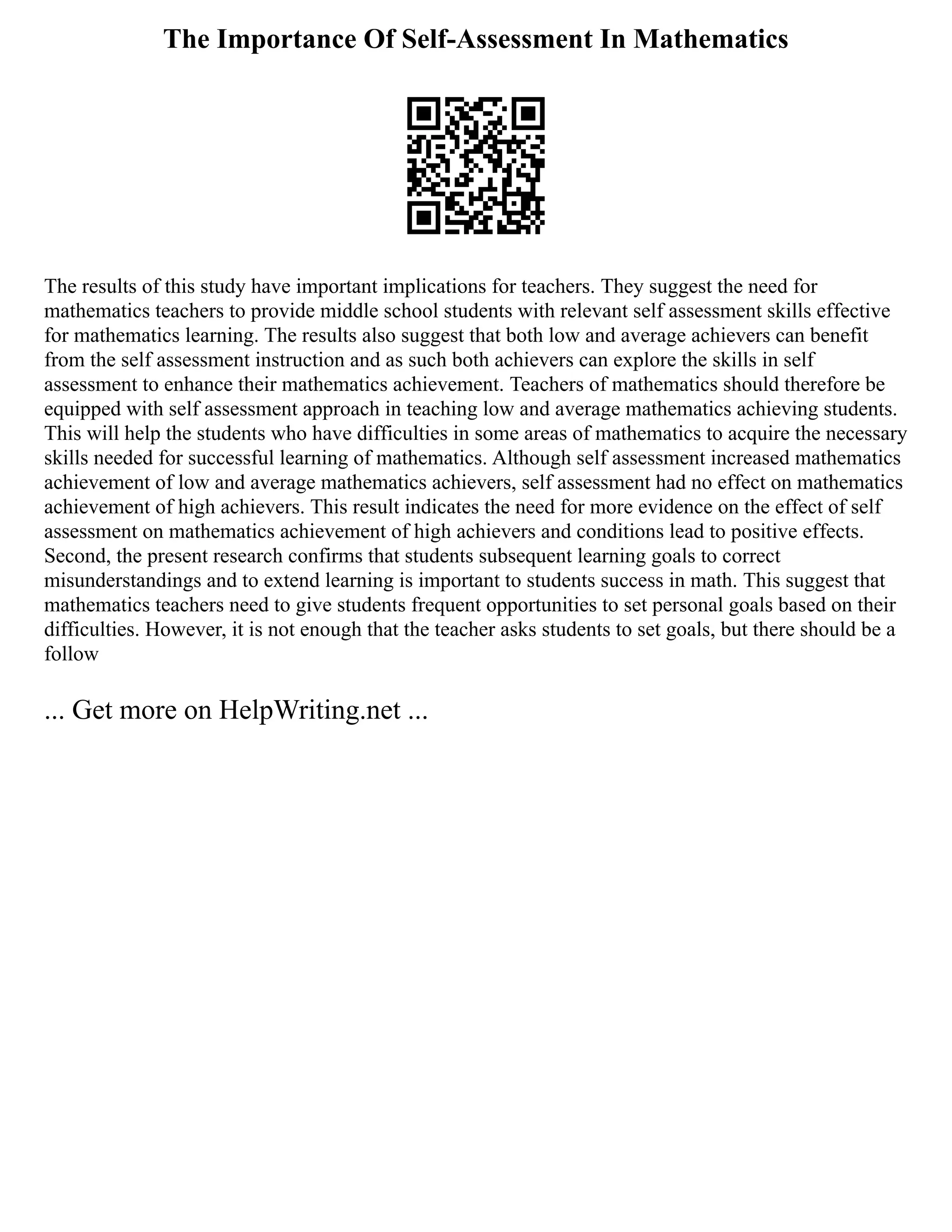 The Importance Of Self-Assessment In Mathematics
The results of this study have important implications for teachers. They suggest the need for
mathematics teachers to provide middle school students with relevant self assessment skills effective
for mathematics learning. The results also suggest that both low and average achievers can benefit
from the self assessment instruction and as such both achievers can explore the skills in self
assessment to enhance their mathematics achievement. Teachers of mathematics should therefore be
equipped with self assessment approach in teaching low and average mathematics achieving students.
This will help the students who have difficulties in some areas of mathematics to acquire the necessary
skills needed for successful learning of mathematics. Although self assessment increased mathematics
achievement of low and average mathematics achievers, self assessment had no effect on mathematics
achievement of high achievers. This result indicates the need for more evidence on the effect of self
assessment on mathematics achievement of high achievers and conditions lead to positive effects.
Second, the present research confirms that students subsequent learning goals to correct
misunderstandings and to extend learning is important to students success in math. This suggest that
mathematics teachers need to give students frequent opportunities to set personal goals based on their
difficulties. However, it is not enough that the teacher asks students to set goals, but there should be a
follow
... Get more on HelpWriting.net ...
 