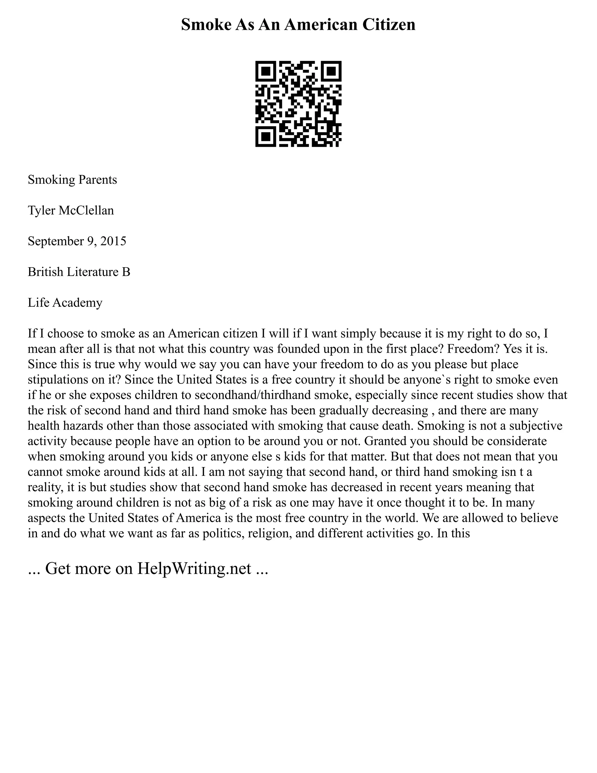 Smoke As An American Citizen
Smoking Parents
Tyler McClellan
September 9, 2015
British Literature B
Life Academy
If I choose to smoke as an American citizen I will if I want simply because it is my right to do so, I
mean after all is that not what this country was founded upon in the first place? Freedom? Yes it is.
Since this is true why would we say you can have your freedom to do as you please but place
stipulations on it? Since the United States is a free country it should be anyone`s right to smoke even
if he or she exposes children to secondhand/thirdhand smoke, especially since recent studies show that
the risk of second hand and third hand smoke has been gradually decreasing , and there are many
health hazards other than those associated with smoking that cause death. Smoking is not a subjective
activity because people have an option to be around you or not. Granted you should be considerate
when smoking around you kids or anyone else s kids for that matter. But that does not mean that you
cannot smoke around kids at all. I am not saying that second hand, or third hand smoking isn t a
reality, it is but studies show that second hand smoke has decreased in recent years meaning that
smoking around children is not as big of a risk as one may have it once thought it to be. In many
aspects the United States of America is the most free country in the world. We are allowed to believe
in and do what we want as far as politics, religion, and different activities go. In this
... Get more on HelpWriting.net ...
 