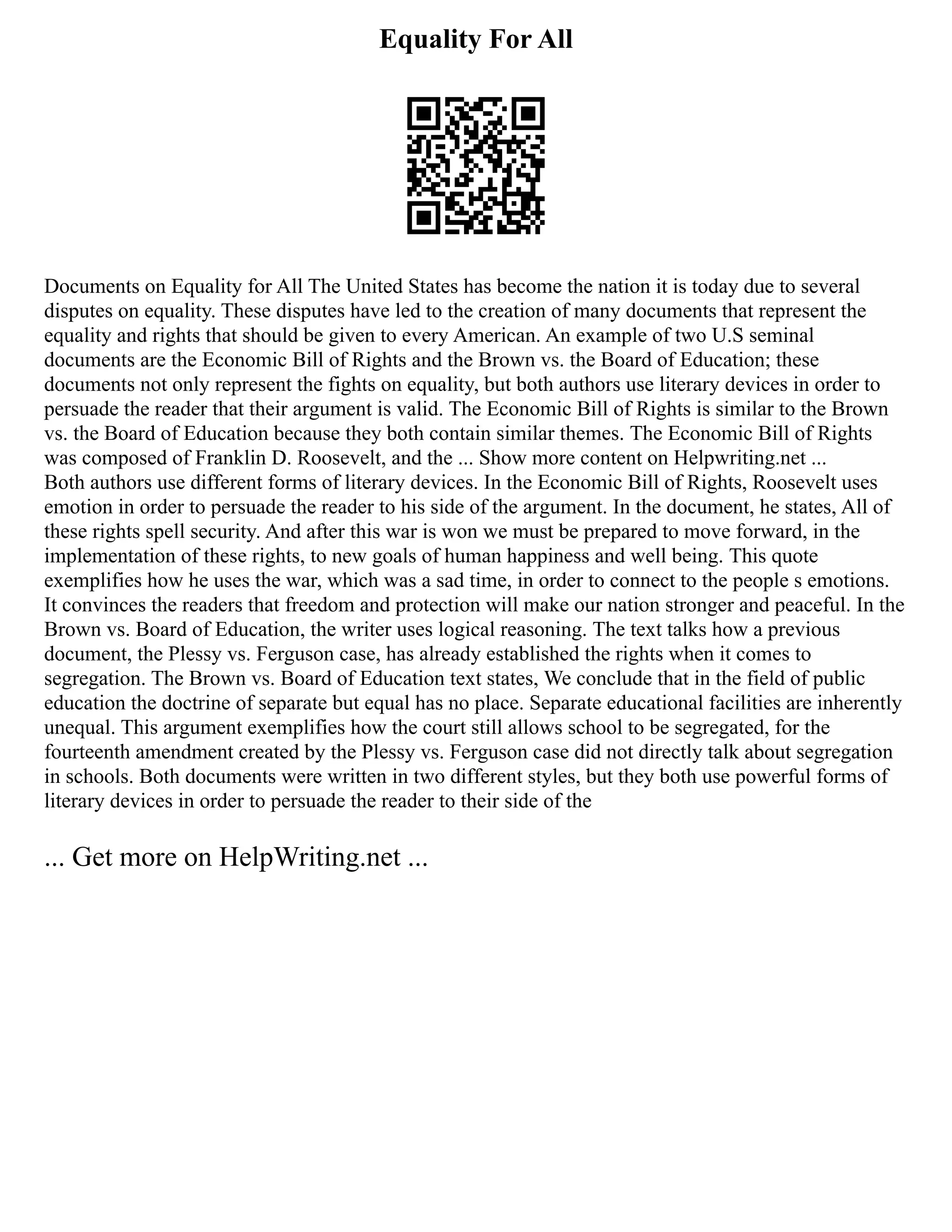Equality For All
Documents on Equality for All The United States has become the nation it is today due to several
disputes on equality. These disputes have led to the creation of many documents that represent the
equality and rights that should be given to every American. An example of two U.S seminal
documents are the Economic Bill of Rights and the Brown vs. the Board of Education; these
documents not only represent the fights on equality, but both authors use literary devices in order to
persuade the reader that their argument is valid. The Economic Bill of Rights is similar to the Brown
vs. the Board of Education because they both contain similar themes. The Economic Bill of Rights
was composed of Franklin D. Roosevelt, and the ... Show more content on Helpwriting.net ...
Both authors use different forms of literary devices. In the Economic Bill of Rights, Roosevelt uses
emotion in order to persuade the reader to his side of the argument. In the document, he states, All of
these rights spell security. And after this war is won we must be prepared to move forward, in the
implementation of these rights, to new goals of human happiness and well being. This quote
exemplifies how he uses the war, which was a sad time, in order to connect to the people s emotions.
It convinces the readers that freedom and protection will make our nation stronger and peaceful. In the
Brown vs. Board of Education, the writer uses logical reasoning. The text talks how a previous
document, the Plessy vs. Ferguson case, has already established the rights when it comes to
segregation. The Brown vs. Board of Education text states, We conclude that in the field of public
education the doctrine of separate but equal has no place. Separate educational facilities are inherently
unequal. This argument exemplifies how the court still allows school to be segregated, for the
fourteenth amendment created by the Plessy vs. Ferguson case did not directly talk about segregation
in schools. Both documents were written in two different styles, but they both use powerful forms of
literary devices in order to persuade the reader to their side of the
... Get more on HelpWriting.net ...
 