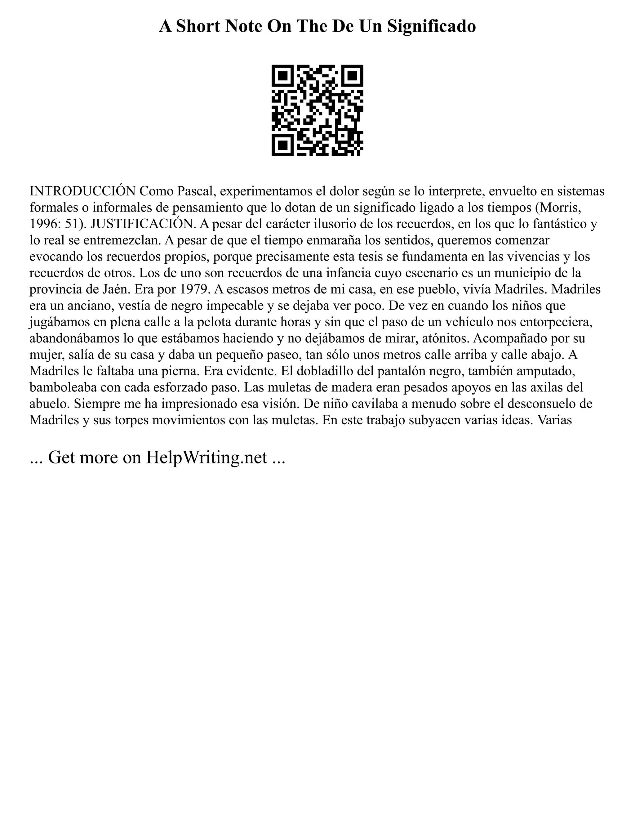 A Short Note On The De Un Significado
INTRODUCCIÓN Como Pascal, experimentamos el dolor según se lo interprete, envuelto en sistemas
formales o informales de pensamiento que lo dotan de un significado ligado a los tiempos (Morris,
1996: 51). JUSTIFICACIÓN. A pesar del carácter ilusorio de los recuerdos, en los que lo fantástico y
lo real se entremezclan. A pesar de que el tiempo enmaraña los sentidos, queremos comenzar
evocando los recuerdos propios, porque precisamente esta tesis se fundamenta en las vivencias y los
recuerdos de otros. Los de uno son recuerdos de una infancia cuyo escenario es un municipio de la
provincia de Jaén. Era por 1979. A escasos metros de mi casa, en ese pueblo, vivía Madriles. Madriles
era un anciano, vestía de negro impecable y se dejaba ver poco. De vez en cuando los niños que
jugábamos en plena calle a la pelota durante horas y sin que el paso de un vehículo nos entorpeciera,
abandonábamos lo que estábamos haciendo y no dejábamos de mirar, atónitos. Acompañado por su
mujer, salía de su casa y daba un pequeño paseo, tan sólo unos metros calle arriba y calle abajo. A
Madriles le faltaba una pierna. Era evidente. El dobladillo del pantalón negro, también amputado,
bamboleaba con cada esforzado paso. Las muletas de madera eran pesados apoyos en las axilas del
abuelo. Siempre me ha impresionado esa visión. De niño cavilaba a menudo sobre el desconsuelo de
Madriles y sus torpes movimientos con las muletas. En este trabajo subyacen varias ideas. Varias
... Get more on HelpWriting.net ...
 