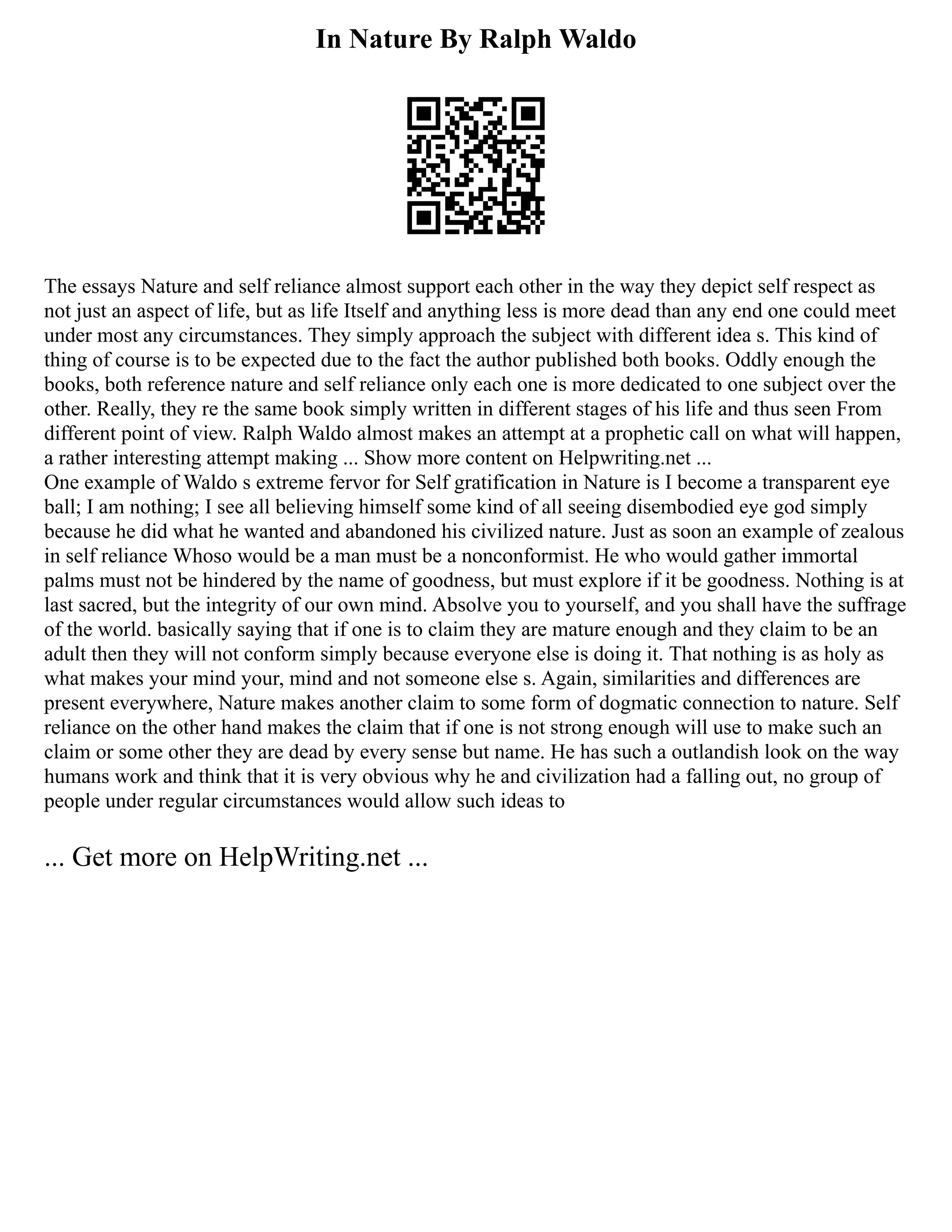 In Nature By Ralph Waldo
The essays Nature and self reliance almost support each other in the way they depict self respect as
not just an aspect of life, but as life Itself and anything less is more dead than any end one could meet
under most any circumstances. They simply approach the subject with different idea s. This kind of
thing of course is to be expected due to the fact the author published both books. Oddly enough the
books, both reference nature and self reliance only each one is more dedicated to one subject over the
other. Really, they re the same book simply written in different stages of his life and thus seen From
different point of view. Ralph Waldo almost makes an attempt at a prophetic call on what will happen,
a rather interesting attempt making ... Show more content on Helpwriting.net ...
One example of Waldo s extreme fervor for Self gratification in Nature is I become a transparent eye
ball; I am nothing; I see all believing himself some kind of all seeing disembodied eye god simply
because he did what he wanted and abandoned his civilized nature. Just as soon an example of zealous
in self reliance Whoso would be a man must be a nonconformist. He who would gather immortal
palms must not be hindered by the name of goodness, but must explore if it be goodness. Nothing is at
last sacred, but the integrity of our own mind. Absolve you to yourself, and you shall have the suffrage
of the world. basically saying that if one is to claim they are mature enough and they claim to be an
adult then they will not conform simply because everyone else is doing it. That nothing is as holy as
what makes your mind your, mind and not someone else s. Again, similarities and differences are
present everywhere, Nature makes another claim to some form of dogmatic connection to nature. Self
reliance on the other hand makes the claim that if one is not strong enough will use to make such an
claim or some other they are dead by every sense but name. He has such a outlandish look on the way
humans work and think that it is very obvious why he and civilization had a falling out, no group of
people under regular circumstances would allow such ideas to
... Get more on HelpWriting.net ...
 