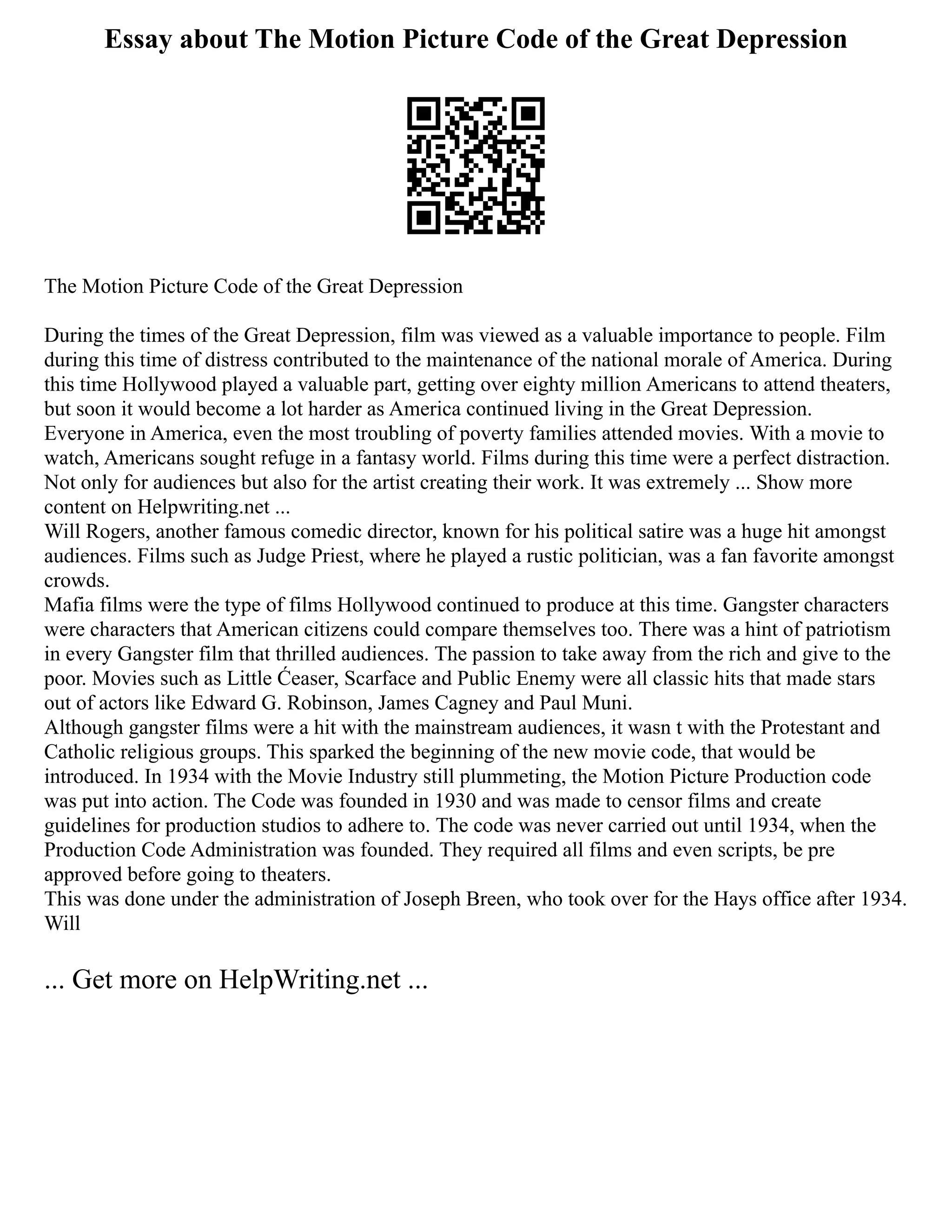 Essay about The Motion Picture Code of the Great Depression
The Motion Picture Code of the Great Depression
During the times of the Great Depression, film was viewed as a valuable importance to people. Film
during this time of distress contributed to the maintenance of the national morale of America. During
this time Hollywood played a valuable part, getting over eighty million Americans to attend theaters,
but soon it would become a lot harder as America continued living in the Great Depression.
Everyone in America, even the most troubling of poverty families attended movies. With a movie to
watch, Americans sought refuge in a fantasy world. Films during this time were a perfect distraction.
Not only for audiences but also for the artist creating their work. It was extremely ... Show more
content on Helpwriting.net ...
Will Rogers, another famous comedic director, known for his political satire was a huge hit amongst
audiences. Films such as Judge Priest, where he played a rustic politician, was a fan favorite amongst
crowds.
Mafia films were the type of films Hollywood continued to produce at this time. Gangster characters
were characters that American citizens could compare themselves too. There was a hint of patriotism
in every Gangster film that thrilled audiences. The passion to take away from the rich and give to the
poor. Movies such as Little Ćeaser, Scarface and Public Enemy were all classic hits that made stars
out of actors like Edward G. Robinson, James Cagney and Paul Muni.
Although gangster films were a hit with the mainstream audiences, it wasn t with the Protestant and
Catholic religious groups. This sparked the beginning of the new movie code, that would be
introduced. In 1934 with the Movie Industry still plummeting, the Motion Picture Production code
was put into action. The Code was founded in 1930 and was made to censor films and create
guidelines for production studios to adhere to. The code was never carried out until 1934, when the
Production Code Administration was founded. They required all films and even scripts, be pre
approved before going to theaters.
This was done under the administration of Joseph Breen, who took over for the Hays office after 1934.
Will
... Get more on HelpWriting.net ...
 
