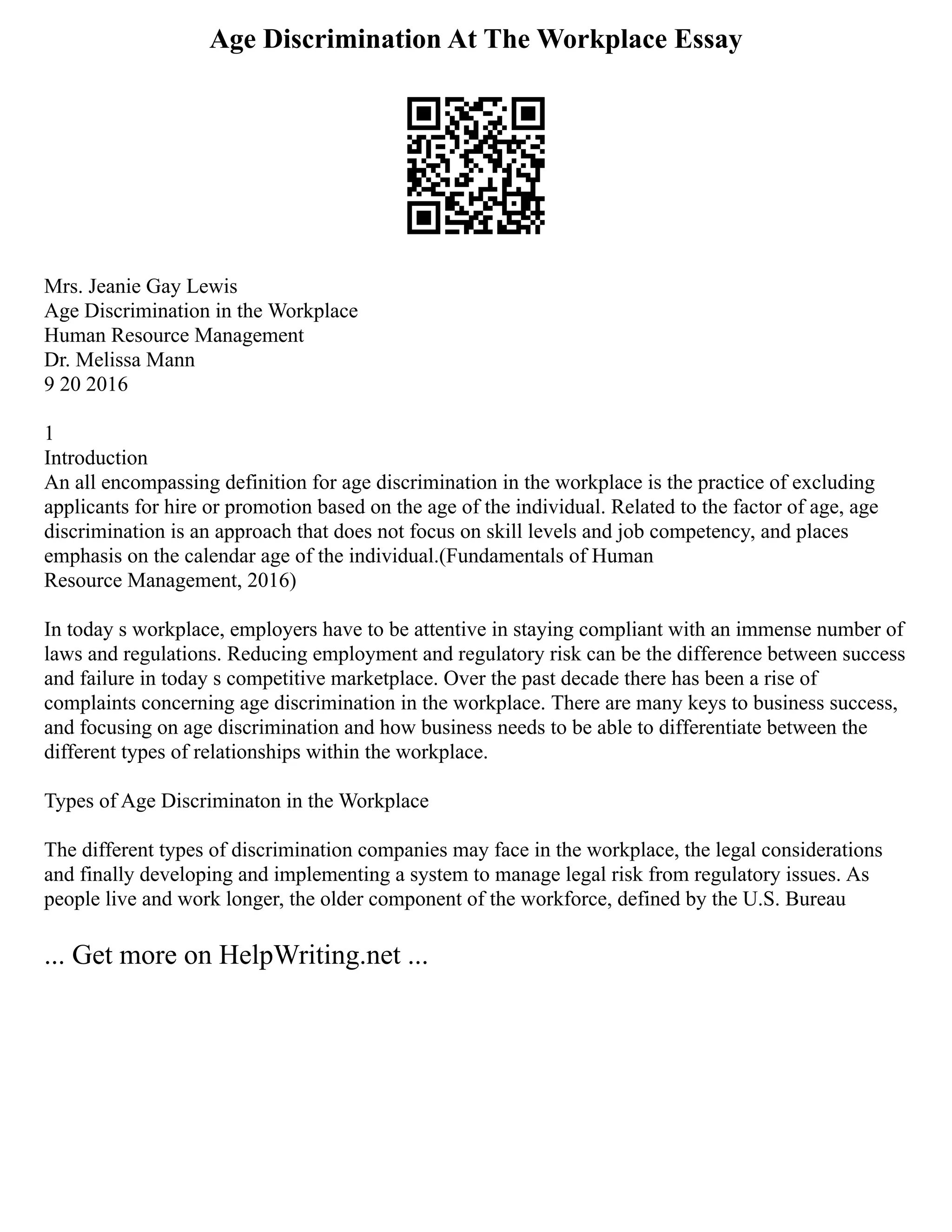 Age Discrimination At The Workplace Essay
Mrs. Jeanie Gay Lewis
Age Discrimination in the Workplace
Human Resource Management
Dr. Melissa Mann
9 20 2016
1
Introduction
An all encompassing definition for age discrimination in the workplace is the practice of excluding
applicants for hire or promotion based on the age of the individual. Related to the factor of age, age
discrimination is an approach that does not focus on skill levels and job competency, and places
emphasis on the calendar age of the individual.(Fundamentals of Human
Resource Management, 2016)
In today s workplace, employers have to be attentive in staying compliant with an immense number of
laws and regulations. Reducing employment and regulatory risk can be the difference between success
and failure in today s competitive marketplace. Over the past decade there has been a rise of
complaints concerning age discrimination in the workplace. There are many keys to business success,
and focusing on age discrimination and how business needs to be able to differentiate between the
different types of relationships within the workplace.
Types of Age Discriminaton in the Workplace
The different types of discrimination companies may face in the workplace, the legal considerations
and finally developing and implementing a system to manage legal risk from regulatory issues. As
people live and work longer, the older component of the workforce, defined by the U.S. Bureau
... Get more on HelpWriting.net ...
 