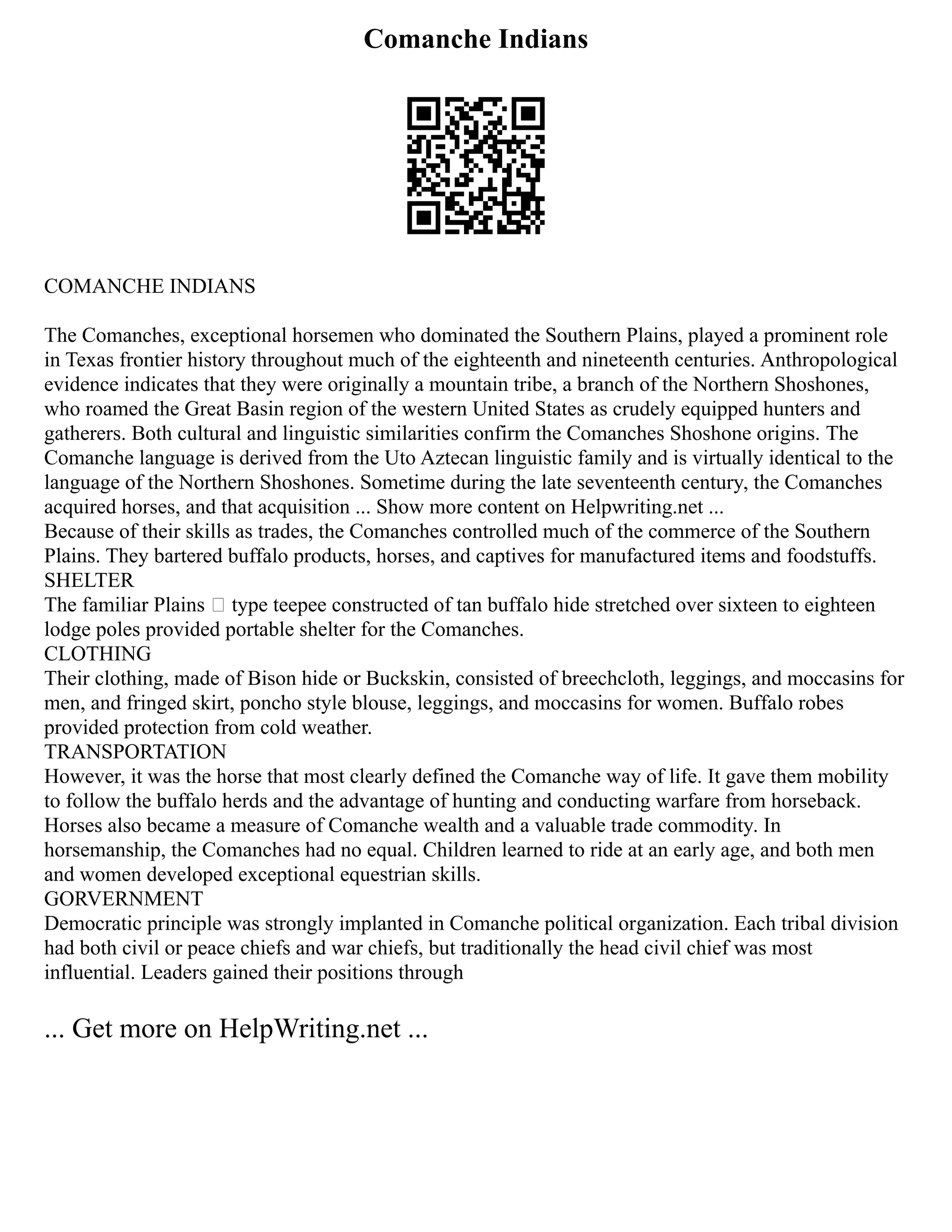 Comanche Indians
COMANCHE INDIANS
The Comanches, exceptional horsemen who dominated the Southern Plains, played a prominent role
in Texas frontier history throughout much of the eighteenth and nineteenth centuries. Anthropological
evidence indicates that they were originally a mountain tribe, a branch of the Northern Shoshones,
who roamed the Great Basin region of the western United States as crudely equipped hunters and
gatherers. Both cultural and linguistic similarities confirm the Comanches Shoshone origins. The
Comanche language is derived from the Uto Aztecan linguistic family and is virtually identical to the
language of the Northern Shoshones. Sometime during the late seventeenth century, the Comanches
acquired horses, and that acquisition ... Show more content on Helpwriting.net ...
Because of their skills as trades, the Comanches controlled much of the commerce of the Southern
Plains. They bartered buffalo products, horses, and captives for manufactured items and foodstuffs.
SHELTER
The familiar Plains – type teepee constructed of tan buffalo hide stretched over sixteen to eighteen
lodge poles provided portable shelter for the Comanches.
CLOTHING
Their clothing, made of Bison hide or Buckskin, consisted of breechcloth, leggings, and moccasins for
men, and fringed skirt, poncho style blouse, leggings, and moccasins for women. Buffalo robes
provided protection from cold weather.
TRANSPORTATION
However, it was the horse that most clearly defined the Comanche way of life. It gave them mobility
to follow the buffalo herds and the advantage of hunting and conducting warfare from horseback.
Horses also became a measure of Comanche wealth and a valuable trade commodity. In
horsemanship, the Comanches had no equal. Children learned to ride at an early age, and both men
and women developed exceptional equestrian skills.
GORVERNMENT
Democratic principle was strongly implanted in Comanche political organization. Each tribal division
had both civil or peace chiefs and war chiefs, but traditionally the head civil chief was most
influential. Leaders gained their positions through
... Get more on HelpWriting.net ...
 