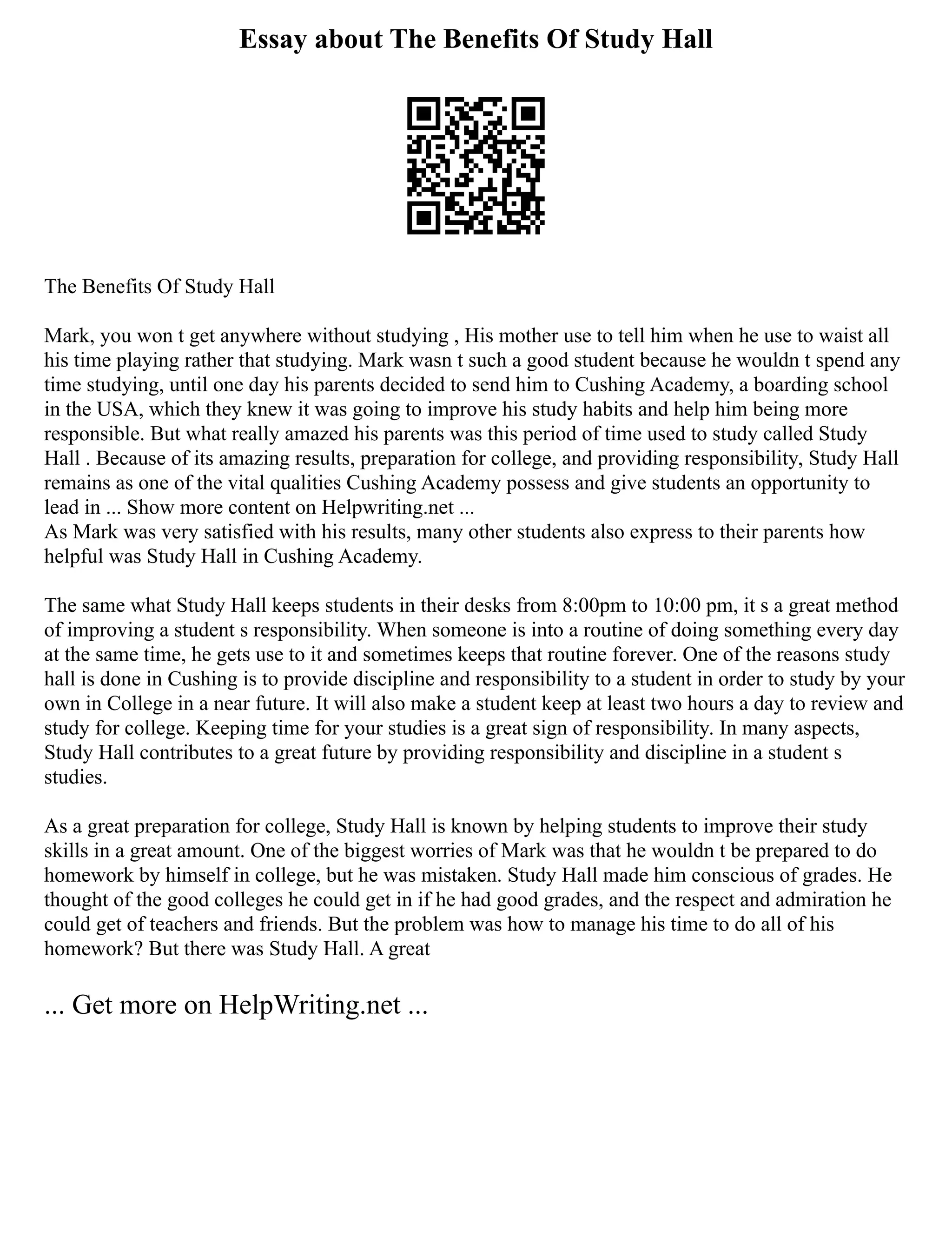 Essay about The Benefits Of Study Hall
The Benefits Of Study Hall
Mark, you won t get anywhere without studying , His mother use to tell him when he use to waist all
his time playing rather that studying. Mark wasn t such a good student because he wouldn t spend any
time studying, until one day his parents decided to send him to Cushing Academy, a boarding school
in the USA, which they knew it was going to improve his study habits and help him being more
responsible. But what really amazed his parents was this period of time used to study called Study
Hall . Because of its amazing results, preparation for college, and providing responsibility, Study Hall
remains as one of the vital qualities Cushing Academy possess and give students an opportunity to
lead in ... Show more content on Helpwriting.net ...
As Mark was very satisfied with his results, many other students also express to their parents how
helpful was Study Hall in Cushing Academy.
The same what Study Hall keeps students in their desks from 8:00pm to 10:00 pm, it s a great method
of improving a student s responsibility. When someone is into a routine of doing something every day
at the same time, he gets use to it and sometimes keeps that routine forever. One of the reasons study
hall is done in Cushing is to provide discipline and responsibility to a student in order to study by your
own in College in a near future. It will also make a student keep at least two hours a day to review and
study for college. Keeping time for your studies is a great sign of responsibility. In many aspects,
Study Hall contributes to a great future by providing responsibility and discipline in a student s
studies.
As a great preparation for college, Study Hall is known by helping students to improve their study
skills in a great amount. One of the biggest worries of Mark was that he wouldn t be prepared to do
homework by himself in college, but he was mistaken. Study Hall made him conscious of grades. He
thought of the good colleges he could get in if he had good grades, and the respect and admiration he
could get of teachers and friends. But the problem was how to manage his time to do all of his
homework? But there was Study Hall. A great
... Get more on HelpWriting.net ...
 