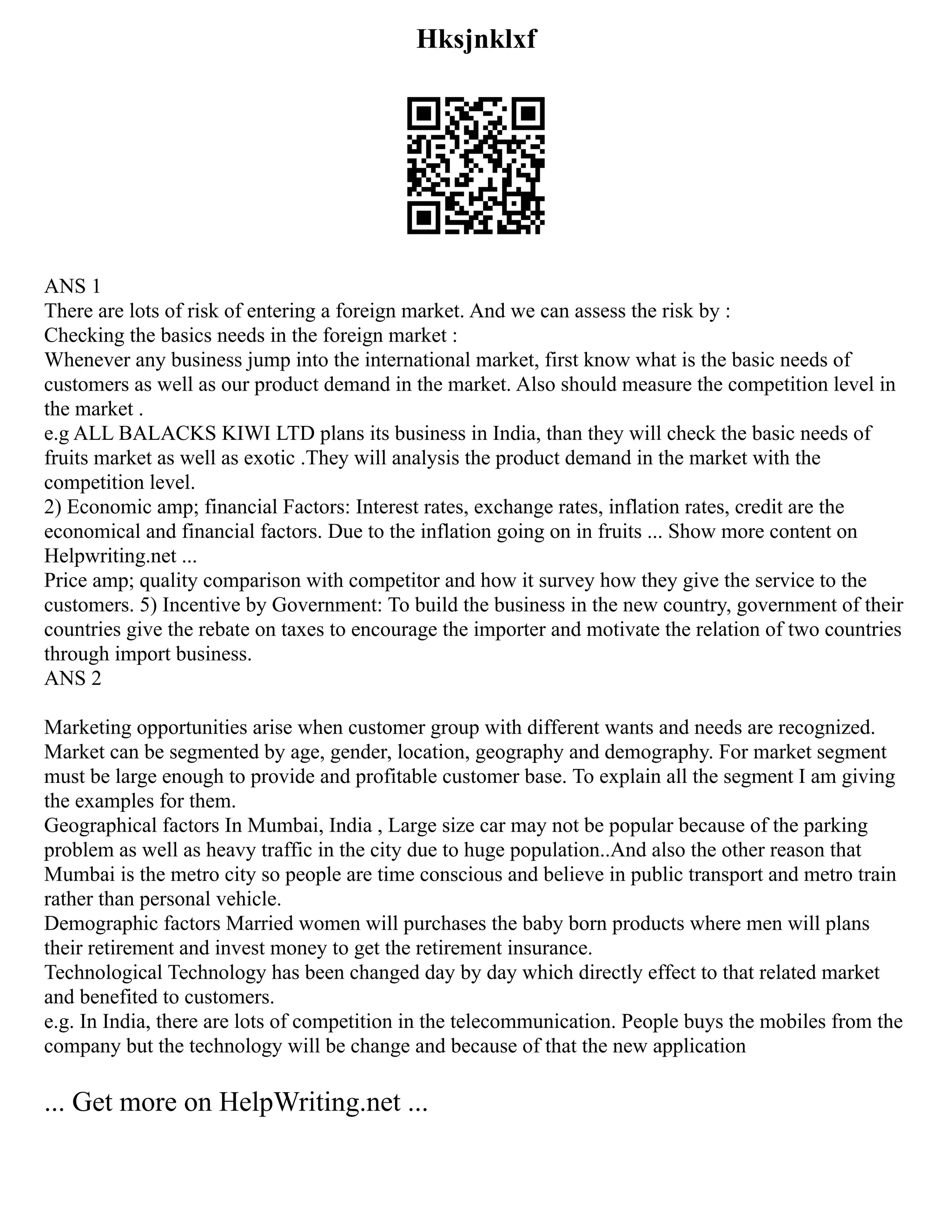 Hksjnklxf
ANS 1
There are lots of risk of entering a foreign market. And we can assess the risk by :
Checking the basics needs in the foreign market :
Whenever any business jump into the international market, first know what is the basic needs of
customers as well as our product demand in the market. Also should measure the competition level in
the market .
e.g ALL BALACKS KIWI LTD plans its business in India, than they will check the basic needs of
fruits market as well as exotic .They will analysis the product demand in the market with the
competition level.
2) Economic amp; financial Factors: Interest rates, exchange rates, inflation rates, credit are the
economical and financial factors. Due to the inflation going on in fruits ... Show more content on
Helpwriting.net ...
Price amp; quality comparison with competitor and how it survey how they give the service to the
customers. 5) Incentive by Government: To build the business in the new country, government of their
countries give the rebate on taxes to encourage the importer and motivate the relation of two countries
through import business.
ANS 2
Marketing opportunities arise when customer group with different wants and needs are recognized.
Market can be segmented by age, gender, location, geography and demography. For market segment
must be large enough to provide and profitable customer base. To explain all the segment I am giving
the examples for them.
Geographical factors In Mumbai, India , Large size car may not be popular because of the parking
problem as well as heavy traffic in the city due to huge population..And also the other reason that
Mumbai is the metro city so people are time conscious and believe in public transport and metro train
rather than personal vehicle.
Demographic factors Married women will purchases the baby born products where men will plans
their retirement and invest money to get the retirement insurance.
Technological Technology has been changed day by day which directly effect to that related market
and benefited to customers.
e.g. In India, there are lots of competition in the telecommunication. People buys the mobiles from the
company but the technology will be change and because of that the new application
... Get more on HelpWriting.net ...
 