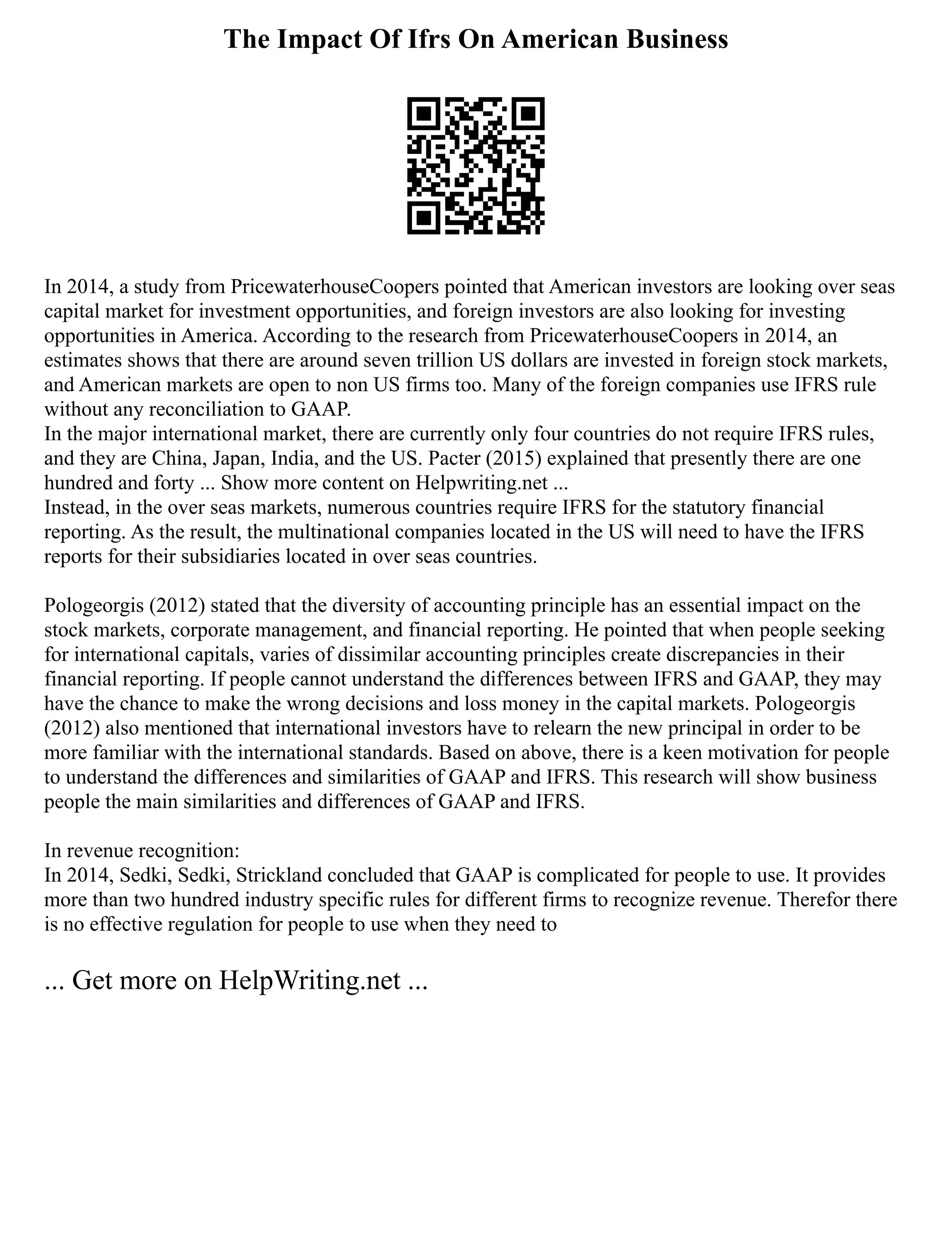 The Impact Of Ifrs On American Business
In 2014, a study from PricewaterhouseCoopers pointed that American investors are looking over seas
capital market for investment opportunities, and foreign investors are also looking for investing
opportunities in America. According to the research from PricewaterhouseCoopers in 2014, an
estimates shows that there are around seven trillion US dollars are invested in foreign stock markets,
and American markets are open to non US firms too. Many of the foreign companies use IFRS rule
without any reconciliation to GAAP.
In the major international market, there are currently only four countries do not require IFRS rules,
and they are China, Japan, India, and the US. Pacter (2015) explained that presently there are one
hundred and forty ... Show more content on Helpwriting.net ...
Instead, in the over seas markets, numerous countries require IFRS for the statutory financial
reporting. As the result, the multinational companies located in the US will need to have the IFRS
reports for their subsidiaries located in over seas countries.
Pologeorgis (2012) stated that the diversity of accounting principle has an essential impact on the
stock markets, corporate management, and financial reporting. He pointed that when people seeking
for international capitals, varies of dissimilar accounting principles create discrepancies in their
financial reporting. If people cannot understand the differences between IFRS and GAAP, they may
have the chance to make the wrong decisions and loss money in the capital markets. Pologeorgis
(2012) also mentioned that international investors have to relearn the new principal in order to be
more familiar with the international standards. Based on above, there is a keen motivation for people
to understand the differences and similarities of GAAP and IFRS. This research will show business
people the main similarities and differences of GAAP and IFRS.
In revenue recognition:
In 2014, Sedki, Sedki, Strickland concluded that GAAP is complicated for people to use. It provides
more than two hundred industry specific rules for different firms to recognize revenue. Therefor there
is no effective regulation for people to use when they need to
... Get more on HelpWriting.net ...
 