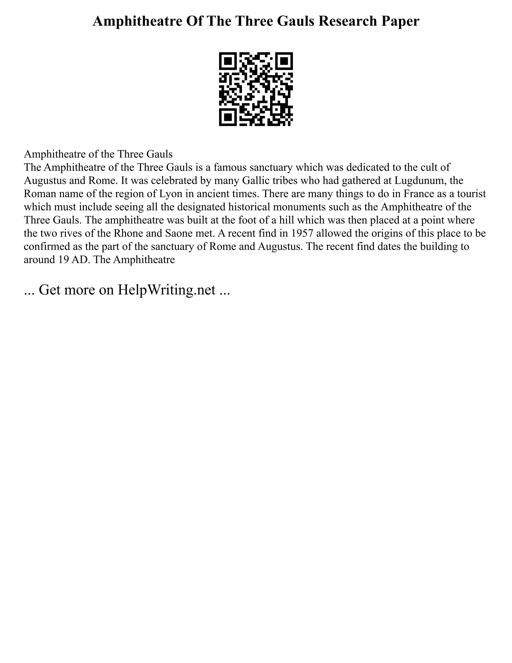 Amphitheatre Of The Three Gauls Research Paper
Amphitheatre of the Three Gauls
The Amphitheatre of the Three Gauls is a famous sanctuary which was dedicated to the cult of
Augustus and Rome. It was celebrated by many Gallic tribes who had gathered at Lugdunum, the
Roman name of the region of Lyon in ancient times. There are many things to do in France as a tourist
which must include seeing all the designated historical monuments such as the Amphitheatre of the
Three Gauls. The amphitheatre was built at the foot of a hill which was then placed at a point where
the two rives of the Rhone and Saone met. A recent find in 1957 allowed the origins of this place to be
confirmed as the part of the sanctuary of Rome and Augustus. The recent find dates the building to
around 19 AD. The Amphitheatre
... Get more on HelpWriting.net ...
 