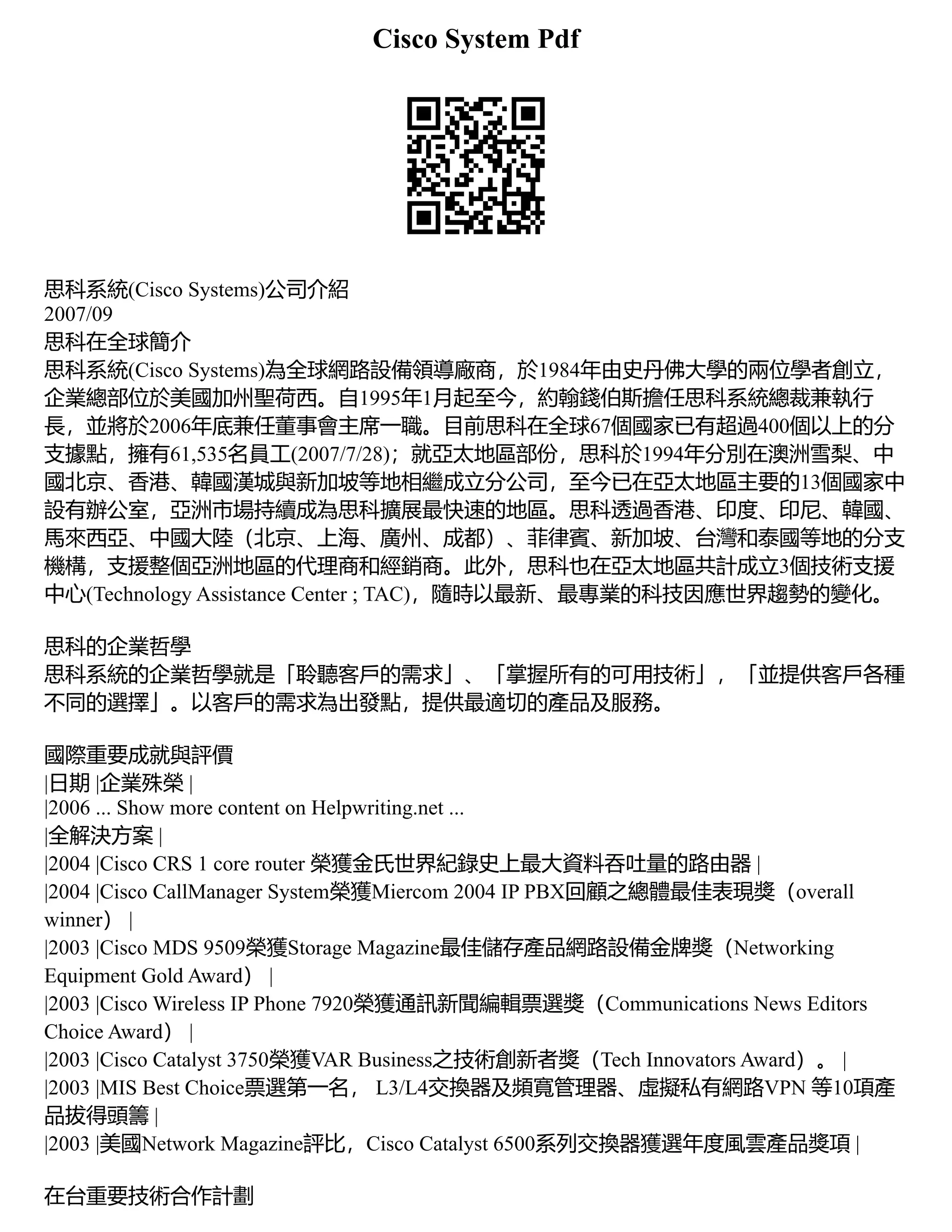 Cisco System Pdf
思科系統(Cisco Systems)公司介紹
2007/09
思科在全球簡介
思科系統(Cisco Systems)為全球網路設備領導廠商，於1984年由史丹佛大學的兩位學者創立，
企業總部位於美國加州聖荷西。自1995年1月起至今，約翰錢伯斯擔任思科系統總裁兼執行
長，並將於2006年底兼任董事會主席一職。目前思科在全球67個國家已有超過400個以上的分
支據點，擁有61,535名員工(2007/7/28)；就亞太地區部份，思科於1994年分別在澳洲雪梨、中
國北京、香港、韓國漢城與新加坡等地相繼成立分公司，至今已在亞太地區主要的13個國家中
設有辦公室，亞洲市場持續成為思科擴展最快速的地區。思科透過香港、印度、印尼、韓國、
馬來西亞、中國大陸（北京、上海、廣州、成都）、菲律賓、新加坡、台灣和泰國等地的分支
機構，支援整個亞洲地區的代理商和經銷商。此外，思科也在亞太地區共計成立3個技術支援
中心(Technology Assistance Center ; TAC)，隨時以最新、最專業的科技因應世界趨勢的變化。
思科的企業哲學
思科系統的企業哲學就是「聆聽客戶的需求」、「掌握所有的可用技術」，「並提供客戶各種
不同的選擇」。以客戶的需求為出發點，提供最適切的產品及服務。
國際重要成就與評價
|日期 |企業殊榮 |
|2006 ... Show more content on Helpwriting.net ...
|全解決方案 |
|2004 |Cisco CRS 1 core router 榮獲金氏世界紀錄史上最大資料吞吐量的路由器 |
|2004 |Cisco CallManager System榮獲Miercom 2004 IP PBX回顧之總體最佳表現獎（overall
winner） |
|2003 |Cisco MDS 9509榮獲Storage Magazine最佳儲存產品網路設備金牌獎（Networking
Equipment Gold Award） |
|2003 |Cisco Wireless IP Phone 7920榮獲通訊新聞編輯票選獎（Communications News Editors
Choice Award） |
|2003 |Cisco Catalyst 3750榮獲VAR Business之技術創新者獎（Tech Innovators Award）。 |
|2003 |MIS Best Choice票選第一名， L3/L4交換器及頻寬管理器、虛擬私有網路VPN 等10項產
品拔得頭籌 |
|2003 |美國Network Magazine評比，Cisco Catalyst 6500系列交換器獲選年度風雲產品獎項 |
在台重要技術合作計劃
 