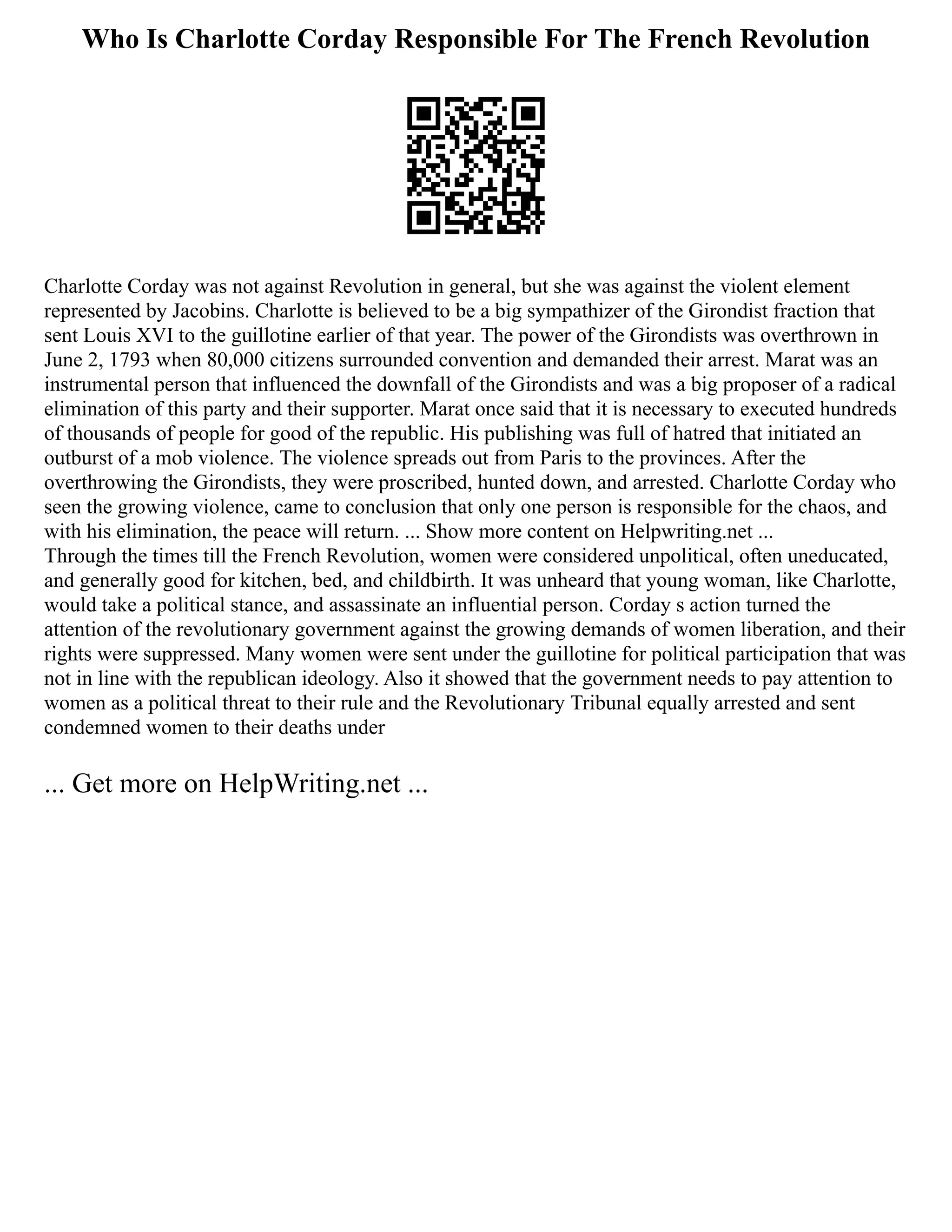 Who Is Charlotte Corday Responsible For The French Revolution
Charlotte Corday was not against Revolution in general, but she was against the violent element
represented by Jacobins. Charlotte is believed to be a big sympathizer of the Girondist fraction that
sent Louis XVI to the guillotine earlier of that year. The power of the Girondists was overthrown in
June 2, 1793 when 80,000 citizens surrounded convention and demanded their arrest. Marat was an
instrumental person that influenced the downfall of the Girondists and was a big proposer of a radical
elimination of this party and their supporter. Marat once said that it is necessary to executed hundreds
of thousands of people for good of the republic. His publishing was full of hatred that initiated an
outburst of a mob violence. The violence spreads out from Paris to the provinces. After the
overthrowing the Girondists, they were proscribed, hunted down, and arrested. Charlotte Corday who
seen the growing violence, came to conclusion that only one person is responsible for the chaos, and
with his elimination, the peace will return. ... Show more content on Helpwriting.net ...
Through the times till the French Revolution, women were considered unpolitical, often uneducated,
and generally good for kitchen, bed, and childbirth. It was unheard that young woman, like Charlotte,
would take a political stance, and assassinate an influential person. Corday s action turned the
attention of the revolutionary government against the growing demands of women liberation, and their
rights were suppressed. Many women were sent under the guillotine for political participation that was
not in line with the republican ideology. Also it showed that the government needs to pay attention to
women as a political threat to their rule and the Revolutionary Tribunal equally arrested and sent
condemned women to their deaths under
... Get more on HelpWriting.net ...
 