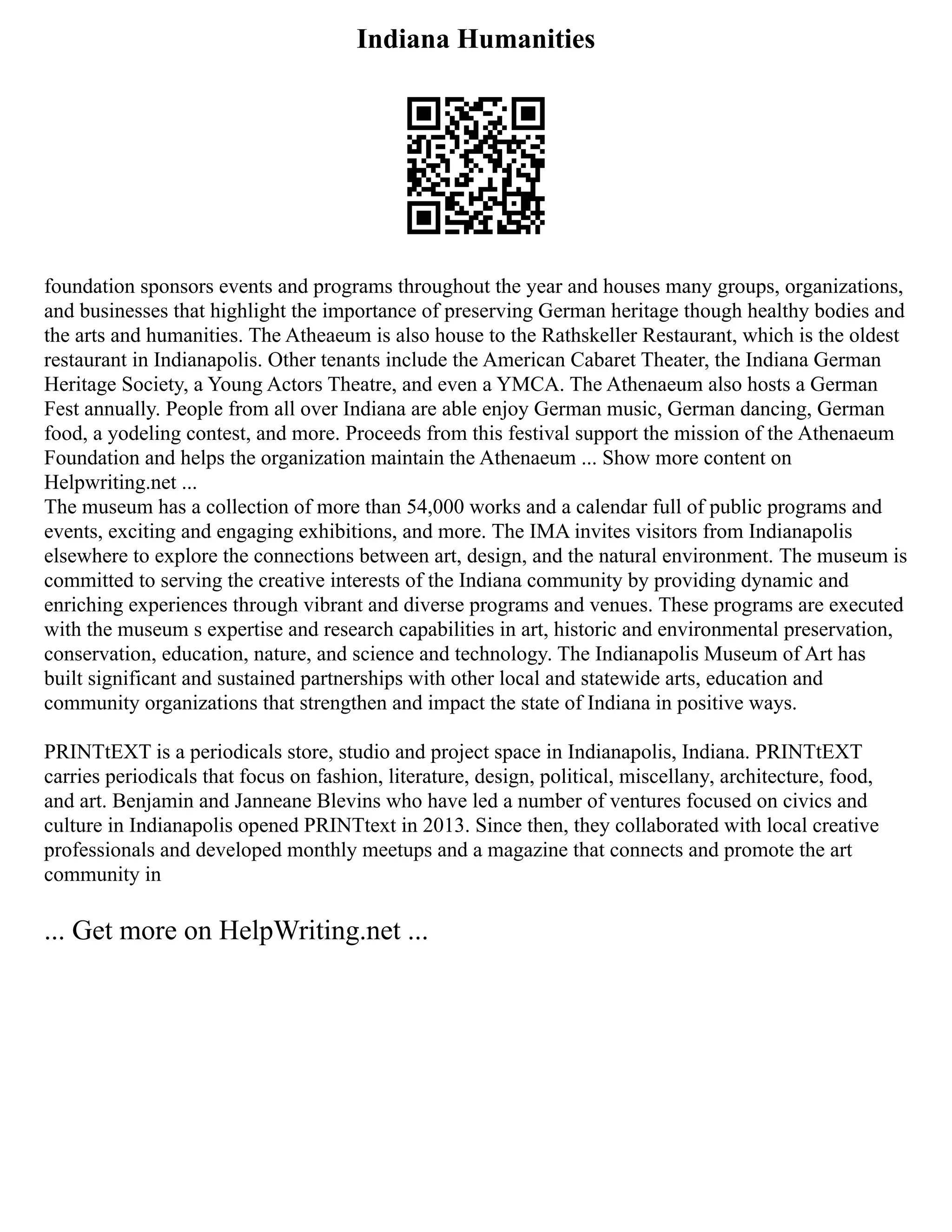 Indiana Humanities
foundation sponsors events and programs throughout the year and houses many groups, organizations,
and businesses that highlight the importance of preserving German heritage though healthy bodies and
the arts and humanities. The Atheaeum is also house to the Rathskeller Restaurant, which is the oldest
restaurant in Indianapolis. Other tenants include the American Cabaret Theater, the Indiana German
Heritage Society, a Young Actors Theatre, and even a YMCA. The Athenaeum also hosts a German
Fest annually. People from all over Indiana are able enjoy German music, German dancing, German
food, a yodeling contest, and more. Proceeds from this festival support the mission of the Athenaeum
Foundation and helps the organization maintain the Athenaeum ... Show more content on
Helpwriting.net ...
The museum has a collection of more than 54,000 works and a calendar full of public programs and
events, exciting and engaging exhibitions, and more. The IMA invites visitors from Indianapolis
elsewhere to explore the connections between art, design, and the natural environment. The museum is
committed to serving the creative interests of the Indiana community by providing dynamic and
enriching experiences through vibrant and diverse programs and venues. These programs are executed
with the museum s expertise and research capabilities in art, historic and environmental preservation,
conservation, education, nature, and science and technology. The Indianapolis Museum of Art has
built significant and sustained partnerships with other local and statewide arts, education and
community organizations that strengthen and impact the state of Indiana in positive ways.
PRINTtEXT is a periodicals store, studio and project space in Indianapolis, Indiana. PRINTtEXT
carries periodicals that focus on fashion, literature, design, political, miscellany, architecture, food,
and art. Benjamin and Janneane Blevins who have led a number of ventures focused on civics and
culture in Indianapolis opened PRINTtext in 2013. Since then, they collaborated with local creative
professionals and developed monthly meetups and a magazine that connects and promote the art
community in
... Get more on HelpWriting.net ...
 
