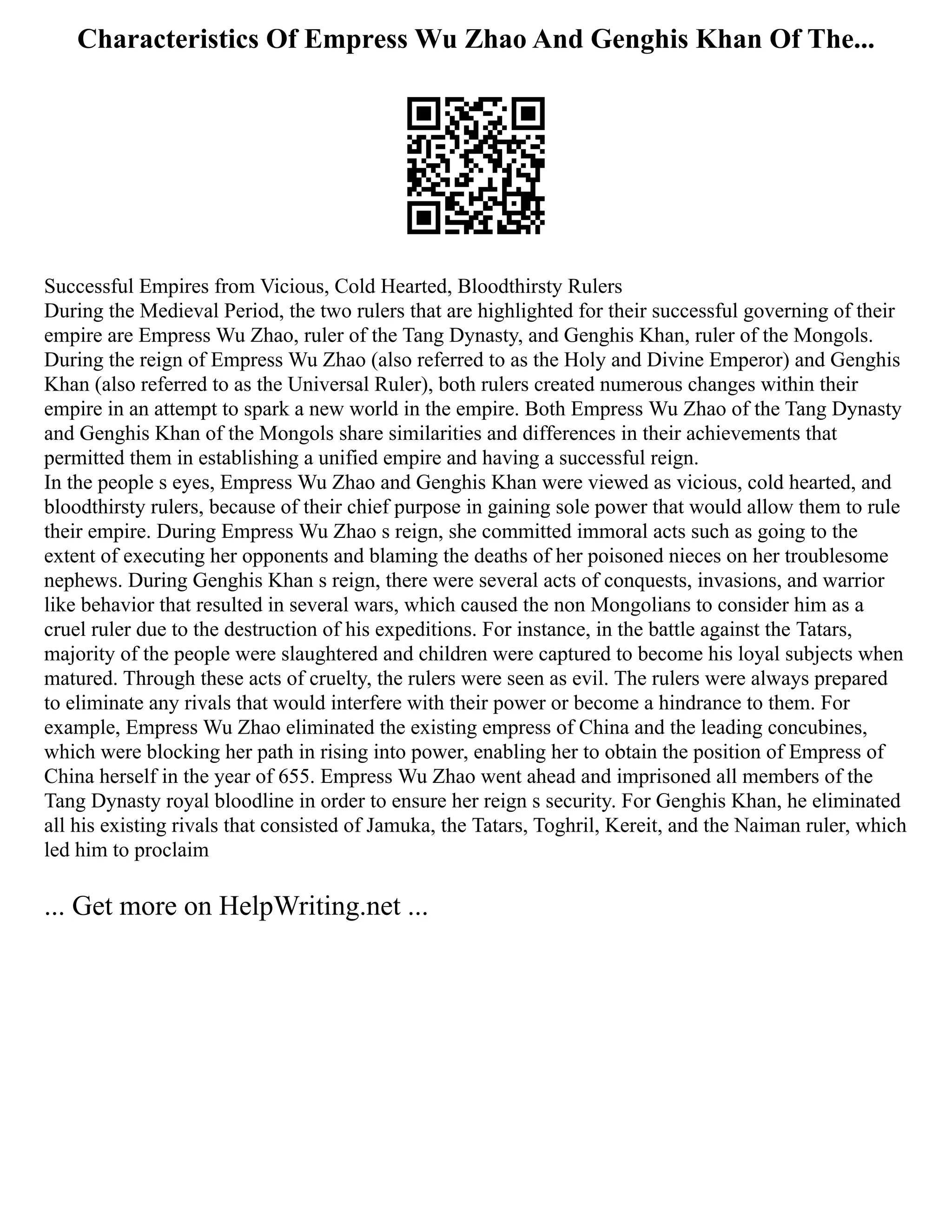 Characteristics Of Empress Wu Zhao And Genghis Khan Of The...
Successful Empires from Vicious, Cold Hearted, Bloodthirsty Rulers
During the Medieval Period, the two rulers that are highlighted for their successful governing of their
empire are Empress Wu Zhao, ruler of the Tang Dynasty, and Genghis Khan, ruler of the Mongols.
During the reign of Empress Wu Zhao (also referred to as the Holy and Divine Emperor) and Genghis
Khan (also referred to as the Universal Ruler), both rulers created numerous changes within their
empire in an attempt to spark a new world in the empire. Both Empress Wu Zhao of the Tang Dynasty
and Genghis Khan of the Mongols share similarities and differences in their achievements that
permitted them in establishing a unified empire and having a successful reign.
In the people s eyes, Empress Wu Zhao and Genghis Khan were viewed as vicious, cold hearted, and
bloodthirsty rulers, because of their chief purpose in gaining sole power that would allow them to rule
their empire. During Empress Wu Zhao s reign, she committed immoral acts such as going to the
extent of executing her opponents and blaming the deaths of her poisoned nieces on her troublesome
nephews. During Genghis Khan s reign, there were several acts of conquests, invasions, and warrior
like behavior that resulted in several wars, which caused the non Mongolians to consider him as a
cruel ruler due to the destruction of his expeditions. For instance, in the battle against the Tatars,
majority of the people were slaughtered and children were captured to become his loyal subjects when
matured. Through these acts of cruelty, the rulers were seen as evil. The rulers were always prepared
to eliminate any rivals that would interfere with their power or become a hindrance to them. For
example, Empress Wu Zhao eliminated the existing empress of China and the leading concubines,
which were blocking her path in rising into power, enabling her to obtain the position of Empress of
China herself in the year of 655. Empress Wu Zhao went ahead and imprisoned all members of the
Tang Dynasty royal bloodline in order to ensure her reign s security. For Genghis Khan, he eliminated
all his existing rivals that consisted of Jamuka, the Tatars, Toghril, Kereit, and the Naiman ruler, which
led him to proclaim
... Get more on HelpWriting.net ...
 