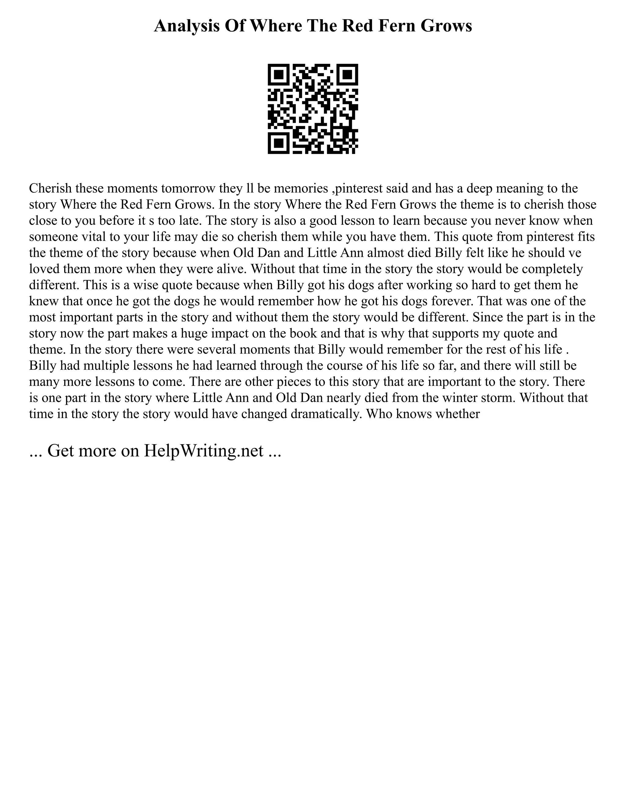 Analysis Of Where The Red Fern Grows
Cherish these moments tomorrow they ll be memories ,pinterest said and has a deep meaning to the
story Where the Red Fern Grows. In the story Where the Red Fern Grows the theme is to cherish those
close to you before it s too late. The story is also a good lesson to learn because you never know when
someone vital to your life may die so cherish them while you have them. This quote from pinterest fits
the theme of the story because when Old Dan and Little Ann almost died Billy felt like he should ve
loved them more when they were alive. Without that time in the story the story would be completely
different. This is a wise quote because when Billy got his dogs after working so hard to get them he
knew that once he got the dogs he would remember how he got his dogs forever. That was one of the
most important parts in the story and without them the story would be different. Since the part is in the
story now the part makes a huge impact on the book and that is why that supports my quote and
theme. In the story there were several moments that Billy would remember for the rest of his life .
Billy had multiple lessons he had learned through the course of his life so far, and there will still be
many more lessons to come. There are other pieces to this story that are important to the story. There
is one part in the story where Little Ann and Old Dan nearly died from the winter storm. Without that
time in the story the story would have changed dramatically. Who knows whether
... Get more on HelpWriting.net ...
 