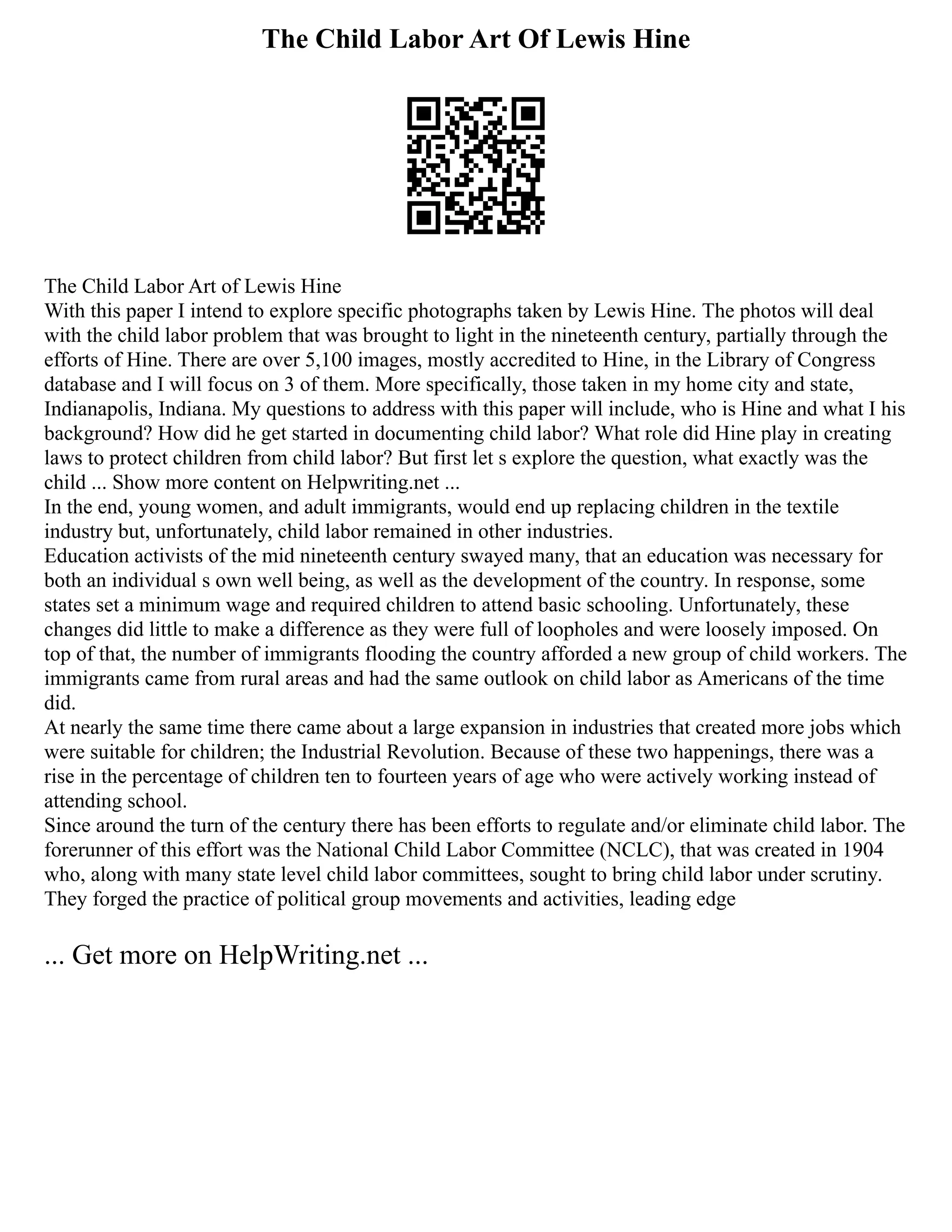 The Child Labor Art Of Lewis Hine
The Child Labor Art of Lewis Hine
With this paper I intend to explore specific photographs taken by Lewis Hine. The photos will deal
with the child labor problem that was brought to light in the nineteenth century, partially through the
efforts of Hine. There are over 5,100 images, mostly accredited to Hine, in the Library of Congress
database and I will focus on 3 of them. More specifically, those taken in my home city and state,
Indianapolis, Indiana. My questions to address with this paper will include, who is Hine and what I his
background? How did he get started in documenting child labor? What role did Hine play in creating
laws to protect children from child labor? But first let s explore the question, what exactly was the
child ... Show more content on Helpwriting.net ...
In the end, young women, and adult immigrants, would end up replacing children in the textile
industry but, unfortunately, child labor remained in other industries.
Education activists of the mid nineteenth century swayed many, that an education was necessary for
both an individual s own well being, as well as the development of the country. In response, some
states set a minimum wage and required children to attend basic schooling. Unfortunately, these
changes did little to make a difference as they were full of loopholes and were loosely imposed. On
top of that, the number of immigrants flooding the country afforded a new group of child workers. The
immigrants came from rural areas and had the same outlook on child labor as Americans of the time
did.
At nearly the same time there came about a large expansion in industries that created more jobs which
were suitable for children; the Industrial Revolution. Because of these two happenings, there was a
rise in the percentage of children ten to fourteen years of age who were actively working instead of
attending school.
Since around the turn of the century there has been efforts to regulate and/or eliminate child labor. The
forerunner of this effort was the National Child Labor Committee (NCLC), that was created in 1904
who, along with many state level child labor committees, sought to bring child labor under scrutiny.
They forged the practice of political group movements and activities, leading edge
... Get more on HelpWriting.net ...
 