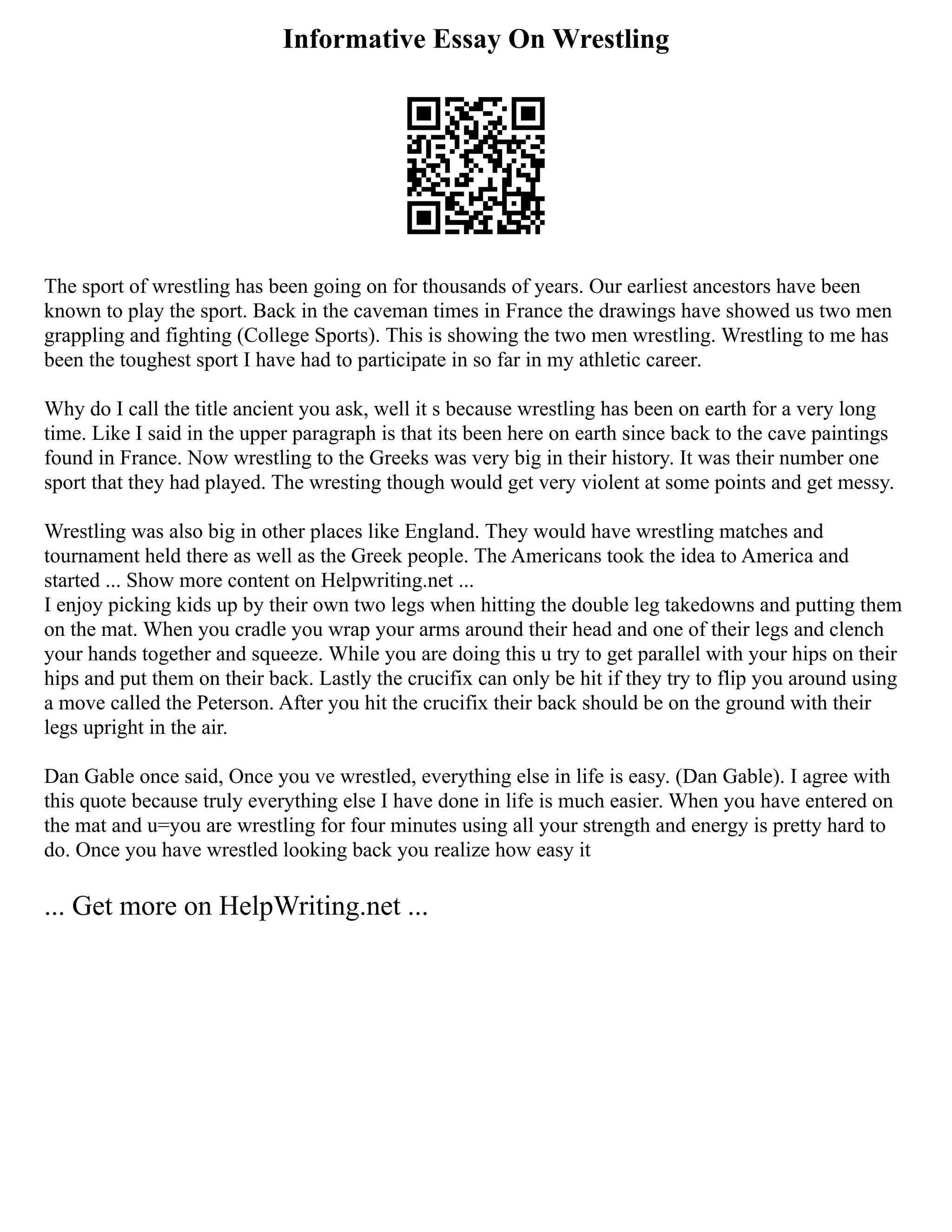Informative Essay On Wrestling
The sport of wrestling has been going on for thousands of years. Our earliest ancestors have been
known to play the sport. Back in the caveman times in France the drawings have showed us two men
grappling and fighting (College Sports). This is showing the two men wrestling. Wrestling to me has
been the toughest sport I have had to participate in so far in my athletic career.
Why do I call the title ancient you ask, well it s because wrestling has been on earth for a very long
time. Like I said in the upper paragraph is that its been here on earth since back to the cave paintings
found in France. Now wrestling to the Greeks was very big in their history. It was their number one
sport that they had played. The wresting though would get very violent at some points and get messy.
Wrestling was also big in other places like England. They would have wrestling matches and
tournament held there as well as the Greek people. The Americans took the idea to America and
started ... Show more content on Helpwriting.net ...
I enjoy picking kids up by their own two legs when hitting the double leg takedowns and putting them
on the mat. When you cradle you wrap your arms around their head and one of their legs and clench
your hands together and squeeze. While you are doing this u try to get parallel with your hips on their
hips and put them on their back. Lastly the crucifix can only be hit if they try to flip you around using
a move called the Peterson. After you hit the crucifix their back should be on the ground with their
legs upright in the air.
Dan Gable once said, Once you ve wrestled, everything else in life is easy. (Dan Gable). I agree with
this quote because truly everything else I have done in life is much easier. When you have entered on
the mat and u=you are wrestling for four minutes using all your strength and energy is pretty hard to
do. Once you have wrestled looking back you realize how easy it
... Get more on HelpWriting.net ...
 