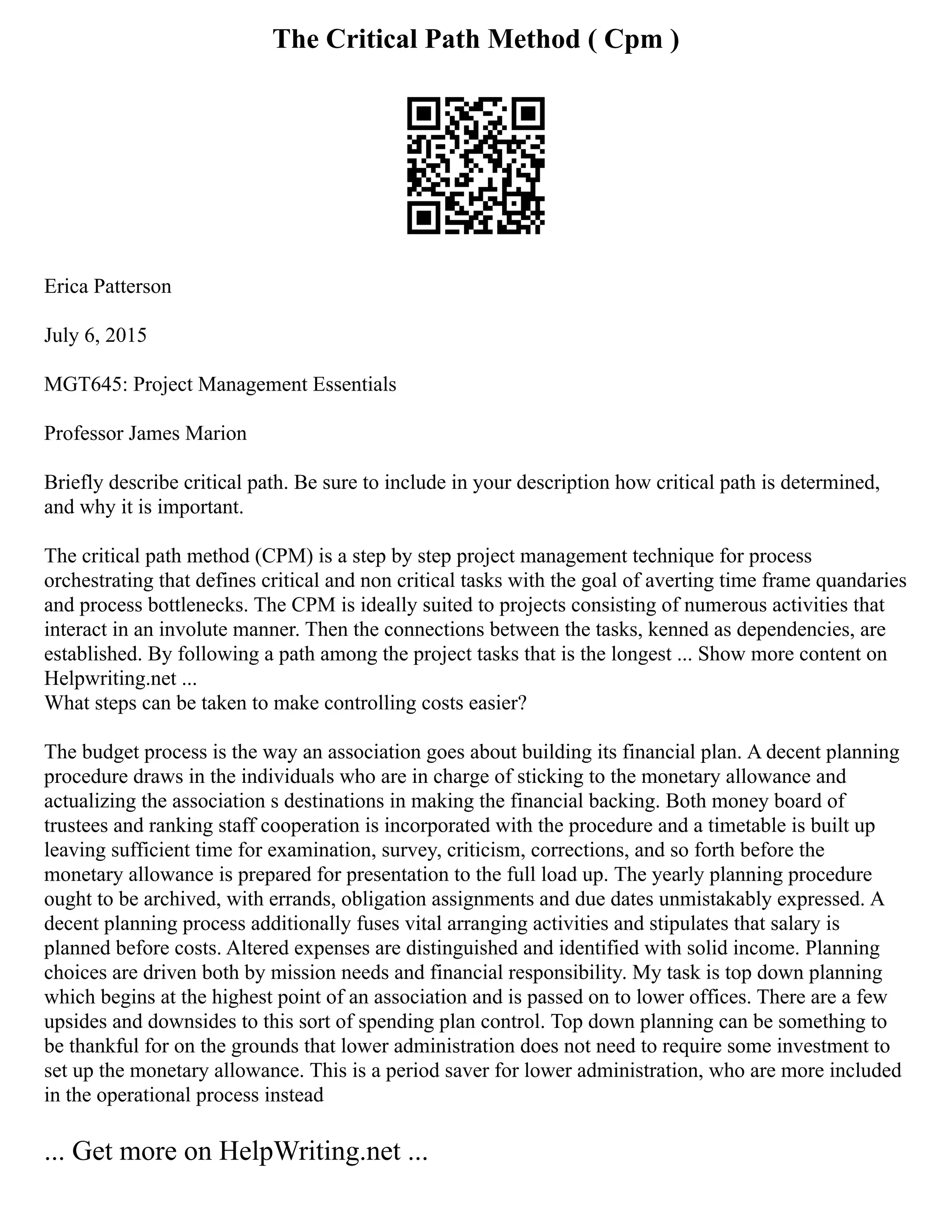 The Critical Path Method ( Cpm )
Erica Patterson
July 6, 2015
MGT645: Project Management Essentials
Professor James Marion
Briefly describe critical path. Be sure to include in your description how critical path is determined,
and why it is important.
The critical path method (CPM) is a step by step project management technique for process
orchestrating that defines critical and non critical tasks with the goal of averting time frame quandaries
and process bottlenecks. The CPM is ideally suited to projects consisting of numerous activities that
interact in an involute manner. Then the connections between the tasks, kenned as dependencies, are
established. By following a path among the project tasks that is the longest ... Show more content on
Helpwriting.net ...
What steps can be taken to make controlling costs easier?
The budget process is the way an association goes about building its financial plan. A decent planning
procedure draws in the individuals who are in charge of sticking to the monetary allowance and
actualizing the association s destinations in making the financial backing. Both money board of
trustees and ranking staff cooperation is incorporated with the procedure and a timetable is built up
leaving sufficient time for examination, survey, criticism, corrections, and so forth before the
monetary allowance is prepared for presentation to the full load up. The yearly planning procedure
ought to be archived, with errands, obligation assignments and due dates unmistakably expressed. A
decent planning process additionally fuses vital arranging activities and stipulates that salary is
planned before costs. Altered expenses are distinguished and identified with solid income. Planning
choices are driven both by mission needs and financial responsibility. My task is top down planning
which begins at the highest point of an association and is passed on to lower offices. There are a few
upsides and downsides to this sort of spending plan control. Top down planning can be something to
be thankful for on the grounds that lower administration does not need to require some investment to
set up the monetary allowance. This is a period saver for lower administration, who are more included
in the operational process instead
... Get more on HelpWriting.net ...
 