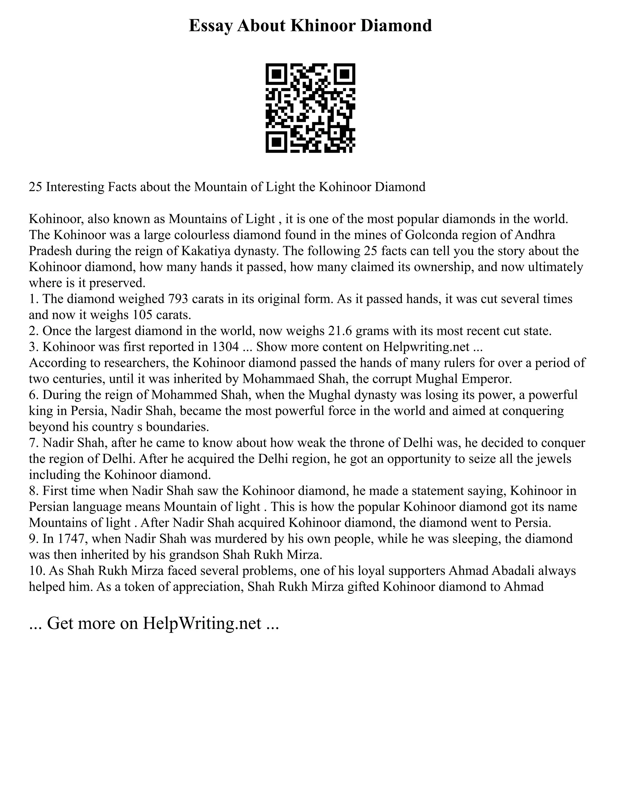 Essay About Khinoor Diamond
25 Interesting Facts about the Mountain of Light the Kohinoor Diamond
Kohinoor, also known as Mountains of Light , it is one of the most popular diamonds in the world.
The Kohinoor was a large colourless diamond found in the mines of Golconda region of Andhra
Pradesh during the reign of Kakatiya dynasty. The following 25 facts can tell you the story about the
Kohinoor diamond, how many hands it passed, how many claimed its ownership, and now ultimately
where is it preserved.
1. The diamond weighed 793 carats in its original form. As it passed hands, it was cut several times
and now it weighs 105 carats.
2. Once the largest diamond in the world, now weighs 21.6 grams with its most recent cut state.
3. Kohinoor was first reported in 1304 ... Show more content on Helpwriting.net ...
According to researchers, the Kohinoor diamond passed the hands of many rulers for over a period of
two centuries, until it was inherited by Mohammaed Shah, the corrupt Mughal Emperor.
6. During the reign of Mohammed Shah, when the Mughal dynasty was losing its power, a powerful
king in Persia, Nadir Shah, became the most powerful force in the world and aimed at conquering
beyond his country s boundaries.
7. Nadir Shah, after he came to know about how weak the throne of Delhi was, he decided to conquer
the region of Delhi. After he acquired the Delhi region, he got an opportunity to seize all the jewels
including the Kohinoor diamond.
8. First time when Nadir Shah saw the Kohinoor diamond, he made a statement saying, Kohinoor in
Persian language means Mountain of light . This is how the popular Kohinoor diamond got its name
Mountains of light . After Nadir Shah acquired Kohinoor diamond, the diamond went to Persia.
9. In 1747, when Nadir Shah was murdered by his own people, while he was sleeping, the diamond
was then inherited by his grandson Shah Rukh Mirza.
10. As Shah Rukh Mirza faced several problems, one of his loyal supporters Ahmad Abadali always
helped him. As a token of appreciation, Shah Rukh Mirza gifted Kohinoor diamond to Ahmad
... Get more on HelpWriting.net ...
 