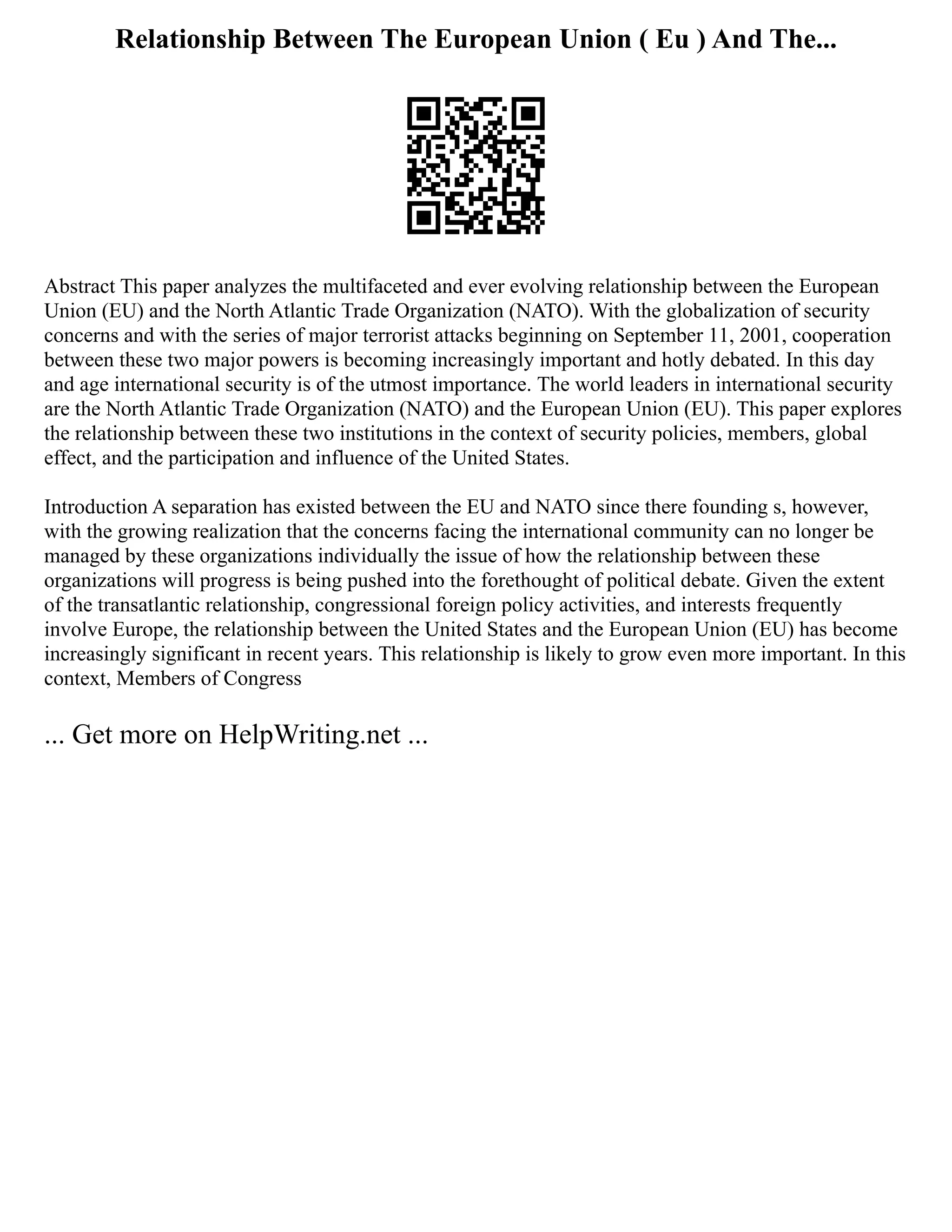 Relationship Between The European Union ( Eu ) And The...
Abstract This paper analyzes the multifaceted and ever evolving relationship between the European
Union (EU) and the North Atlantic Trade Organization (NATO). With the globalization of security
concerns and with the series of major terrorist attacks beginning on September 11, 2001, cooperation
between these two major powers is becoming increasingly important and hotly debated. In this day
and age international security is of the utmost importance. The world leaders in international security
are the North Atlantic Trade Organization (NATO) and the European Union (EU). This paper explores
the relationship between these two institutions in the context of security policies, members, global
effect, and the participation and influence of the United States.
Introduction A separation has existed between the EU and NATO since there founding s, however,
with the growing realization that the concerns facing the international community can no longer be
managed by these organizations individually the issue of how the relationship between these
organizations will progress is being pushed into the forethought of political debate. Given the extent
of the transatlantic relationship, congressional foreign policy activities, and interests frequently
involve Europe, the relationship between the United States and the European Union (EU) has become
increasingly significant in recent years. This relationship is likely to grow even more important. In this
context, Members of Congress
... Get more on HelpWriting.net ...
 