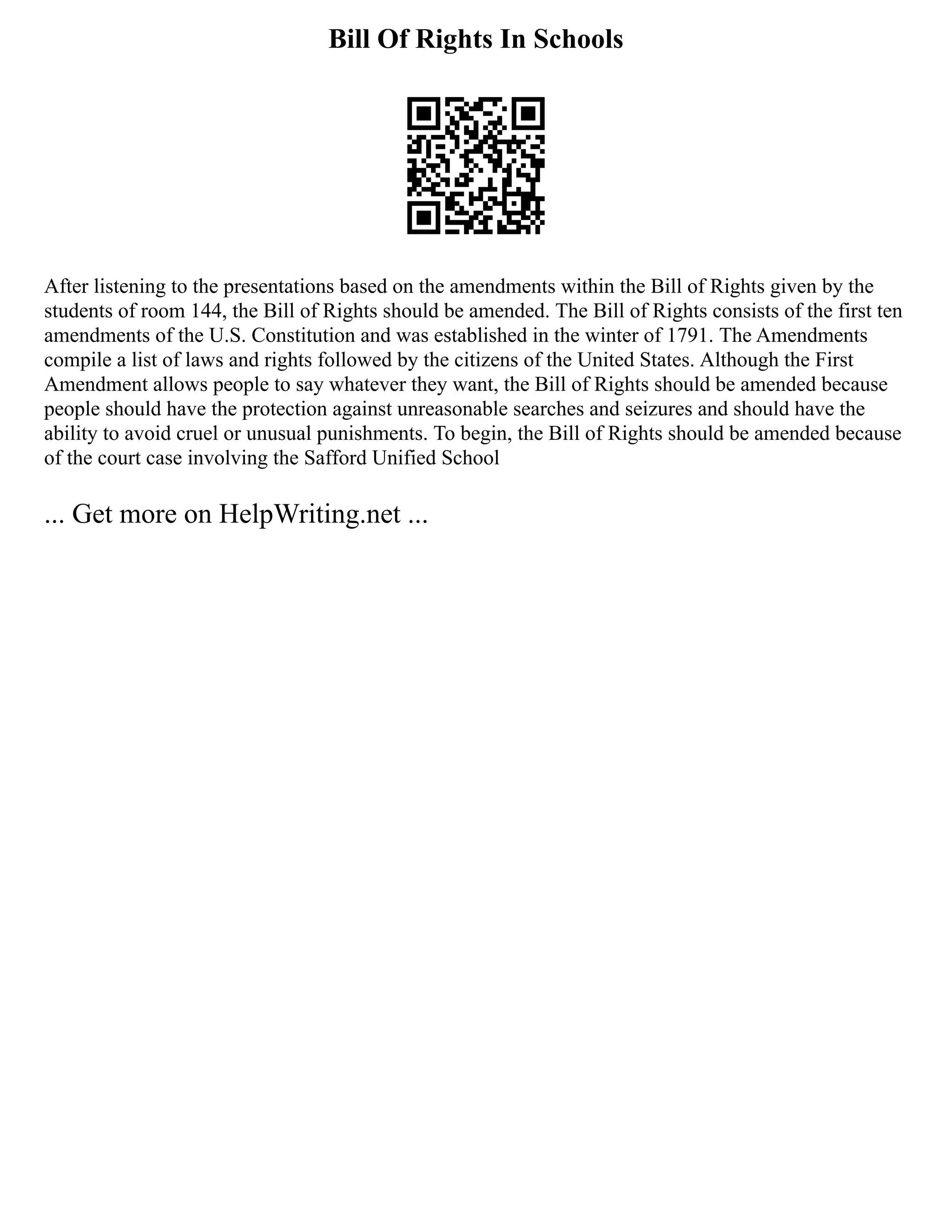 Bill Of Rights In Schools
After listening to the presentations based on the amendments within the Bill of Rights given by the
students of room 144, the Bill of Rights should be amended. The Bill of Rights consists of the first ten
amendments of the U.S. Constitution and was established in the winter of 1791. The Amendments
compile a list of laws and rights followed by the citizens of the United States. Although the First
Amendment allows people to say whatever they want, the Bill of Rights should be amended because
people should have the protection against unreasonable searches and seizures and should have the
ability to avoid cruel or unusual punishments. To begin, the Bill of Rights should be amended because
of the court case involving the Safford Unified School
... Get more on HelpWriting.net ...
 