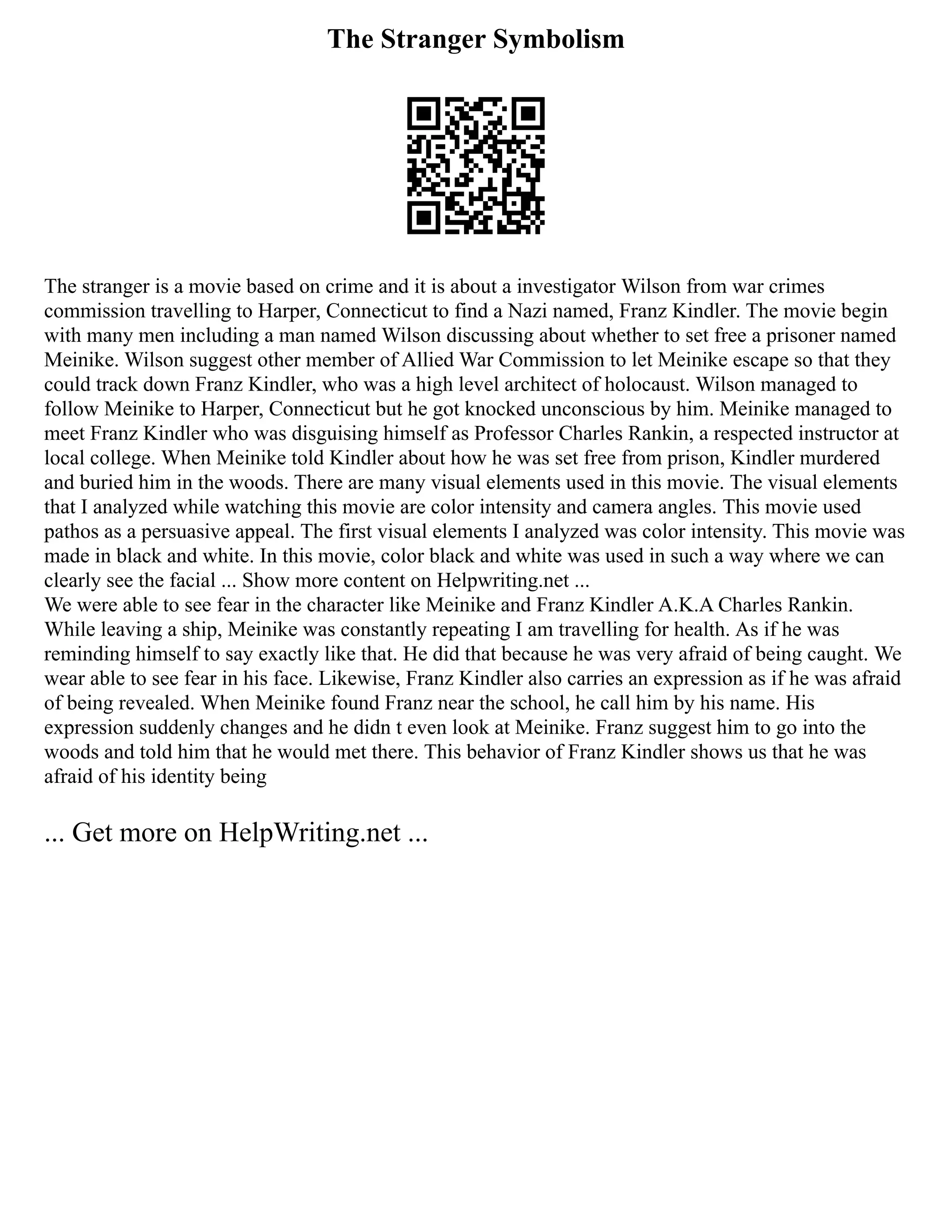 The Stranger Symbolism
The stranger is a movie based on crime and it is about a investigator Wilson from war crimes
commission travelling to Harper, Connecticut to find a Nazi named, Franz Kindler. The movie begin
with many men including a man named Wilson discussing about whether to set free a prisoner named
Meinike. Wilson suggest other member of Allied War Commission to let Meinike escape so that they
could track down Franz Kindler, who was a high level architect of holocaust. Wilson managed to
follow Meinike to Harper, Connecticut but he got knocked unconscious by him. Meinike managed to
meet Franz Kindler who was disguising himself as Professor Charles Rankin, a respected instructor at
local college. When Meinike told Kindler about how he was set free from prison, Kindler murdered
and buried him in the woods. There are many visual elements used in this movie. The visual elements
that I analyzed while watching this movie are color intensity and camera angles. This movie used
pathos as a persuasive appeal. The first visual elements I analyzed was color intensity. This movie was
made in black and white. In this movie, color black and white was used in such a way where we can
clearly see the facial ... Show more content on Helpwriting.net ...
We were able to see fear in the character like Meinike and Franz Kindler A.K.A Charles Rankin.
While leaving a ship, Meinike was constantly repeating I am travelling for health. As if he was
reminding himself to say exactly like that. He did that because he was very afraid of being caught. We
wear able to see fear in his face. Likewise, Franz Kindler also carries an expression as if he was afraid
of being revealed. When Meinike found Franz near the school, he call him by his name. His
expression suddenly changes and he didn t even look at Meinike. Franz suggest him to go into the
woods and told him that he would met there. This behavior of Franz Kindler shows us that he was
afraid of his identity being
... Get more on HelpWriting.net ...
 