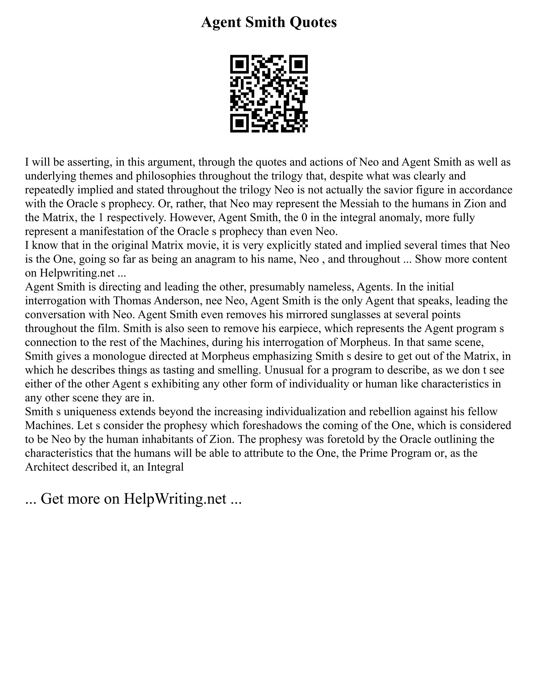 Agent Smith Quotes
I will be asserting, in this argument, through the quotes and actions of Neo and Agent Smith as well as
underlying themes and philosophies throughout the trilogy that, despite what was clearly and
repeatedly implied and stated throughout the trilogy Neo is not actually the savior figure in accordance
with the Oracle s prophecy. Or, rather, that Neo may represent the Messiah to the humans in Zion and
the Matrix, the 1 respectively. However, Agent Smith, the 0 in the integral anomaly, more fully
represent a manifestation of the Oracle s prophecy than even Neo.
I know that in the original Matrix movie, it is very explicitly stated and implied several times that Neo
is the One, going so far as being an anagram to his name, Neo , and throughout ... Show more content
on Helpwriting.net ...
Agent Smith is directing and leading the other, presumably nameless, Agents. In the initial
interrogation with Thomas Anderson, nee Neo, Agent Smith is the only Agent that speaks, leading the
conversation with Neo. Agent Smith even removes his mirrored sunglasses at several points
throughout the film. Smith is also seen to remove his earpiece, which represents the Agent program s
connection to the rest of the Machines, during his interrogation of Morpheus. In that same scene,
Smith gives a monologue directed at Morpheus emphasizing Smith s desire to get out of the Matrix, in
which he describes things as tasting and smelling. Unusual for a program to describe, as we don t see
either of the other Agent s exhibiting any other form of individuality or human like characteristics in
any other scene they are in.
Smith s uniqueness extends beyond the increasing individualization and rebellion against his fellow
Machines. Let s consider the prophesy which foreshadows the coming of the One, which is considered
to be Neo by the human inhabitants of Zion. The prophesy was foretold by the Oracle outlining the
characteristics that the humans will be able to attribute to the One, the Prime Program or, as the
Architect described it, an Integral
... Get more on HelpWriting.net ...
 
