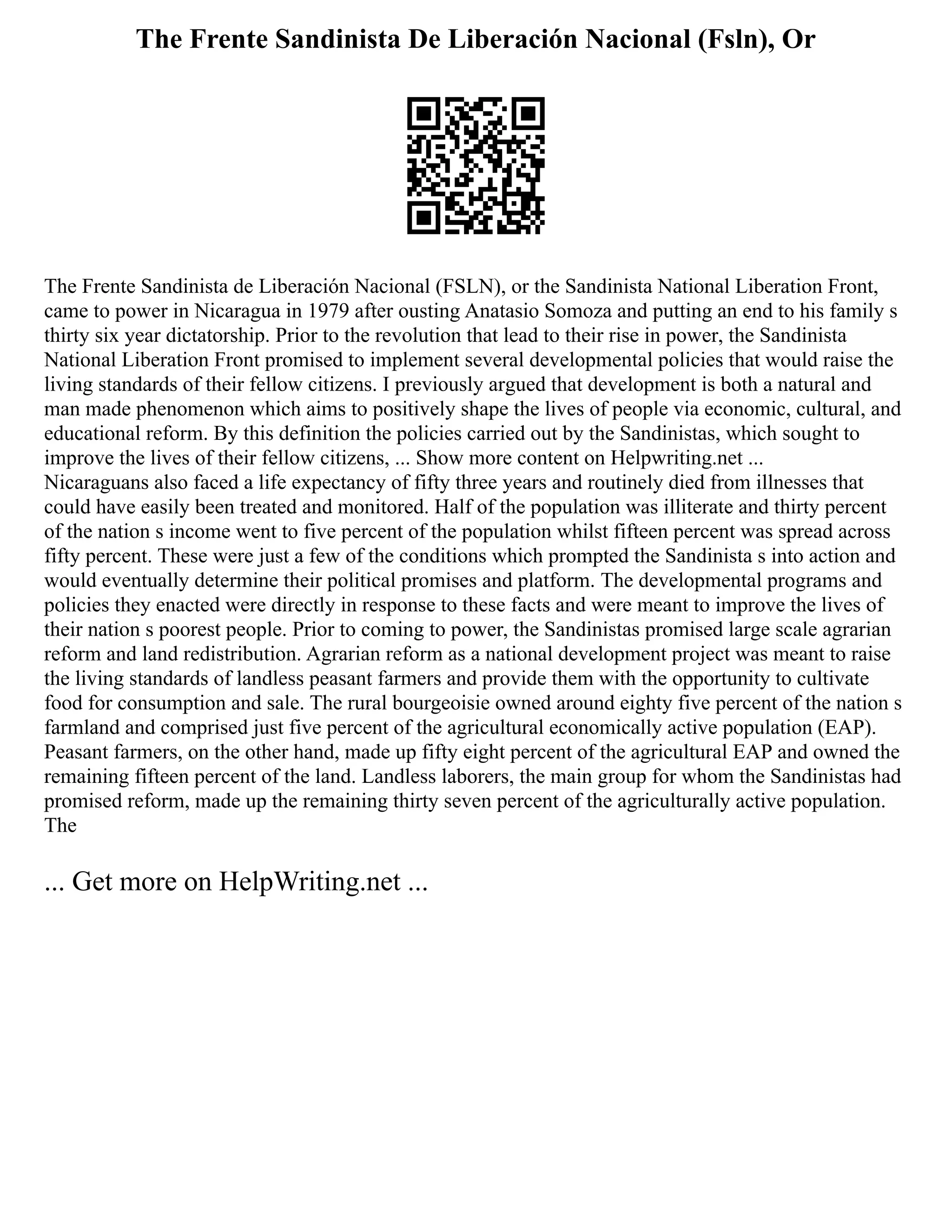 The Frente Sandinista De Liberación Nacional (Fsln), Or
The Frente Sandinista de Liberación Nacional (FSLN), or the Sandinista National Liberation Front,
came to power in Nicaragua in 1979 after ousting Anatasio Somoza and putting an end to his family s
thirty six year dictatorship. Prior to the revolution that lead to their rise in power, the Sandinista
National Liberation Front promised to implement several developmental policies that would raise the
living standards of their fellow citizens. I previously argued that development is both a natural and
man made phenomenon which aims to positively shape the lives of people via economic, cultural, and
educational reform. By this definition the policies carried out by the Sandinistas, which sought to
improve the lives of their fellow citizens, ... Show more content on Helpwriting.net ...
Nicaraguans also faced a life expectancy of fifty three years and routinely died from illnesses that
could have easily been treated and monitored. Half of the population was illiterate and thirty percent
of the nation s income went to five percent of the population whilst fifteen percent was spread across
fifty percent. These were just a few of the conditions which prompted the Sandinista s into action and
would eventually determine their political promises and platform. The developmental programs and
policies they enacted were directly in response to these facts and were meant to improve the lives of
their nation s poorest people. Prior to coming to power, the Sandinistas promised large scale agrarian
reform and land redistribution. Agrarian reform as a national development project was meant to raise
the living standards of landless peasant farmers and provide them with the opportunity to cultivate
food for consumption and sale. The rural bourgeoisie owned around eighty five percent of the nation s
farmland and comprised just five percent of the agricultural economically active population (EAP).
Peasant farmers, on the other hand, made up fifty eight percent of the agricultural EAP and owned the
remaining fifteen percent of the land. Landless laborers, the main group for whom the Sandinistas had
promised reform, made up the remaining thirty seven percent of the agriculturally active population.
The
... Get more on HelpWriting.net ...
 