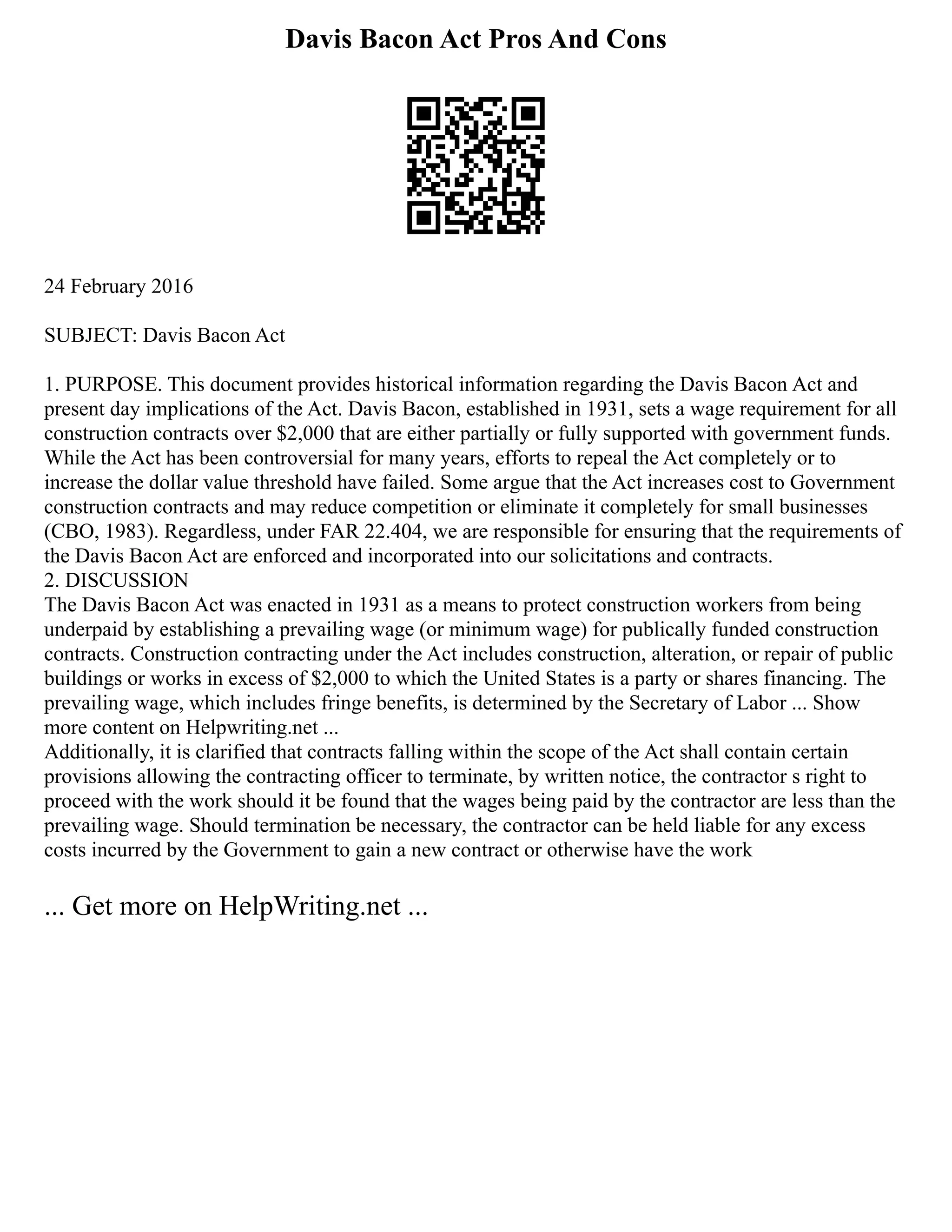 Davis Bacon Act Pros And Cons
24 February 2016
SUBJECT: Davis Bacon Act
1. PURPOSE. This document provides historical information regarding the Davis Bacon Act and
present day implications of the Act. Davis Bacon, established in 1931, sets a wage requirement for all
construction contracts over $2,000 that are either partially or fully supported with government funds.
While the Act has been controversial for many years, efforts to repeal the Act completely or to
increase the dollar value threshold have failed. Some argue that the Act increases cost to Government
construction contracts and may reduce competition or eliminate it completely for small businesses
(CBO, 1983). Regardless, under FAR 22.404, we are responsible for ensuring that the requirements of
the Davis Bacon Act are enforced and incorporated into our solicitations and contracts.
2. DISCUSSION
The Davis Bacon Act was enacted in 1931 as a means to protect construction workers from being
underpaid by establishing a prevailing wage (or minimum wage) for publically funded construction
contracts. Construction contracting under the Act includes construction, alteration, or repair of public
buildings or works in excess of $2,000 to which the United States is a party or shares financing. The
prevailing wage, which includes fringe benefits, is determined by the Secretary of Labor ... Show
more content on Helpwriting.net ...
Additionally, it is clarified that contracts falling within the scope of the Act shall contain certain
provisions allowing the contracting officer to terminate, by written notice, the contractor s right to
proceed with the work should it be found that the wages being paid by the contractor are less than the
prevailing wage. Should termination be necessary, the contractor can be held liable for any excess
costs incurred by the Government to gain a new contract or otherwise have the work
... Get more on HelpWriting.net ...
 