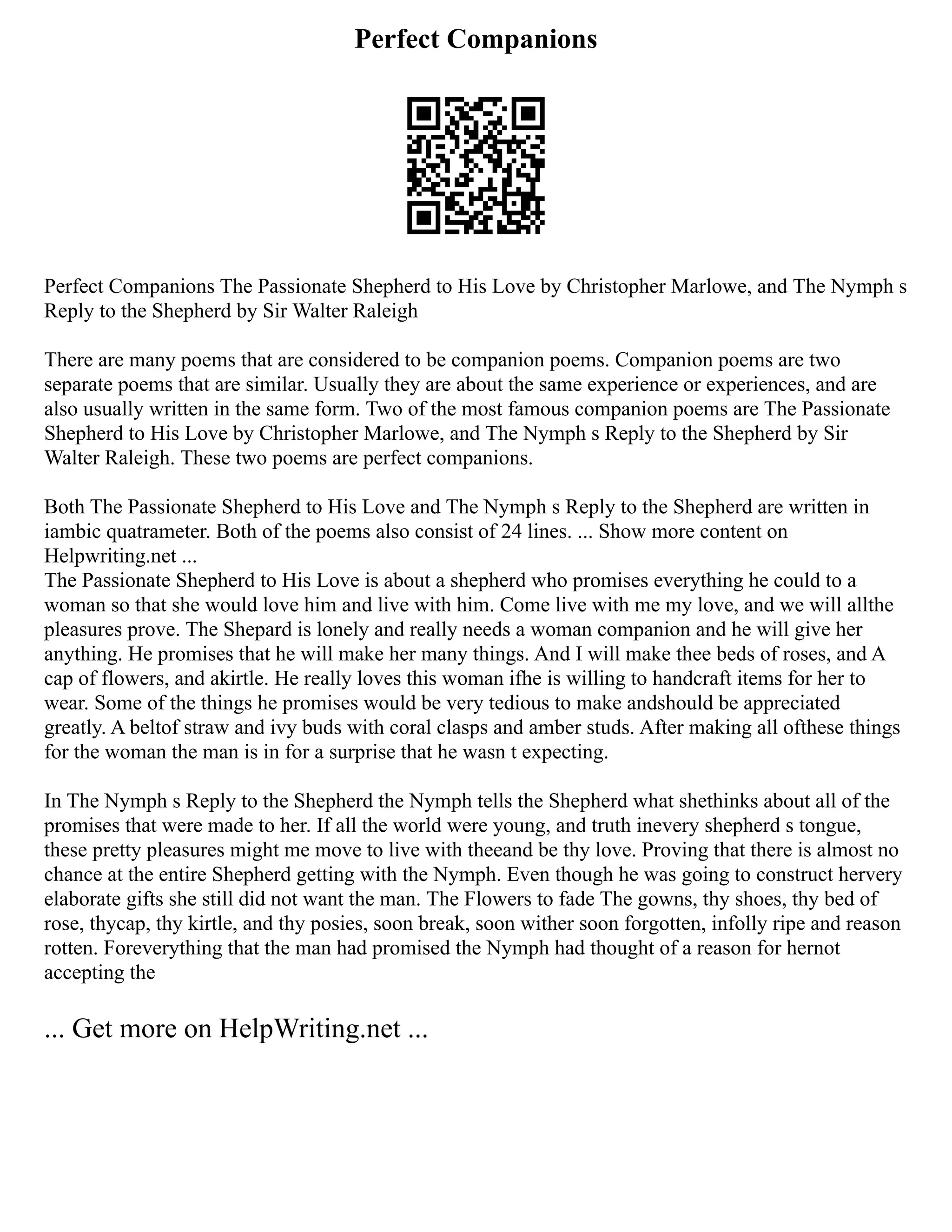 Perfect Companions
Perfect Companions The Passionate Shepherd to His Love by Christopher Marlowe, and The Nymph s
Reply to the Shepherd by Sir Walter Raleigh
There are many poems that are considered to be companion poems. Companion poems are two
separate poems that are similar. Usually they are about the same experience or experiences, and are
also usually written in the same form. Two of the most famous companion poems are The Passionate
Shepherd to His Love by Christopher Marlowe, and The Nymph s Reply to the Shepherd by Sir
Walter Raleigh. These two poems are perfect companions.
Both The Passionate Shepherd to His Love and The Nymph s Reply to the Shepherd are written in
iambic quatrameter. Both of the poems also consist of 24 lines. ... Show more content on
Helpwriting.net ...
The Passionate Shepherd to His Love is about a shepherd who promises everything he could to a
woman so that she would love him and live with him. Come live with me my love, and we will allthe
pleasures prove. The Shepard is lonely and really needs a woman companion and he will give her
anything. He promises that he will make her many things. And I will make thee beds of roses, and A
cap of flowers, and akirtle. He really loves this woman ifhe is willing to handcraft items for her to
wear. Some of the things he promises would be very tedious to make andshould be appreciated
greatly. A beltof straw and ivy buds with coral clasps and amber studs. After making all ofthese things
for the woman the man is in for a surprise that he wasn t expecting.
In The Nymph s Reply to the Shepherd the Nymph tells the Shepherd what shethinks about all of the
promises that were made to her. If all the world were young, and truth inevery shepherd s tongue,
these pretty pleasures might me move to live with theeand be thy love. Proving that there is almost no
chance at the entire Shepherd getting with the Nymph. Even though he was going to construct hervery
elaborate gifts she still did not want the man. The Flowers to fade The gowns, thy shoes, thy bed of
rose, thycap, thy kirtle, and thy posies, soon break, soon wither soon forgotten, infolly ripe and reason
rotten. Foreverything that the man had promised the Nymph had thought of a reason for hernot
accepting the
... Get more on HelpWriting.net ...
 