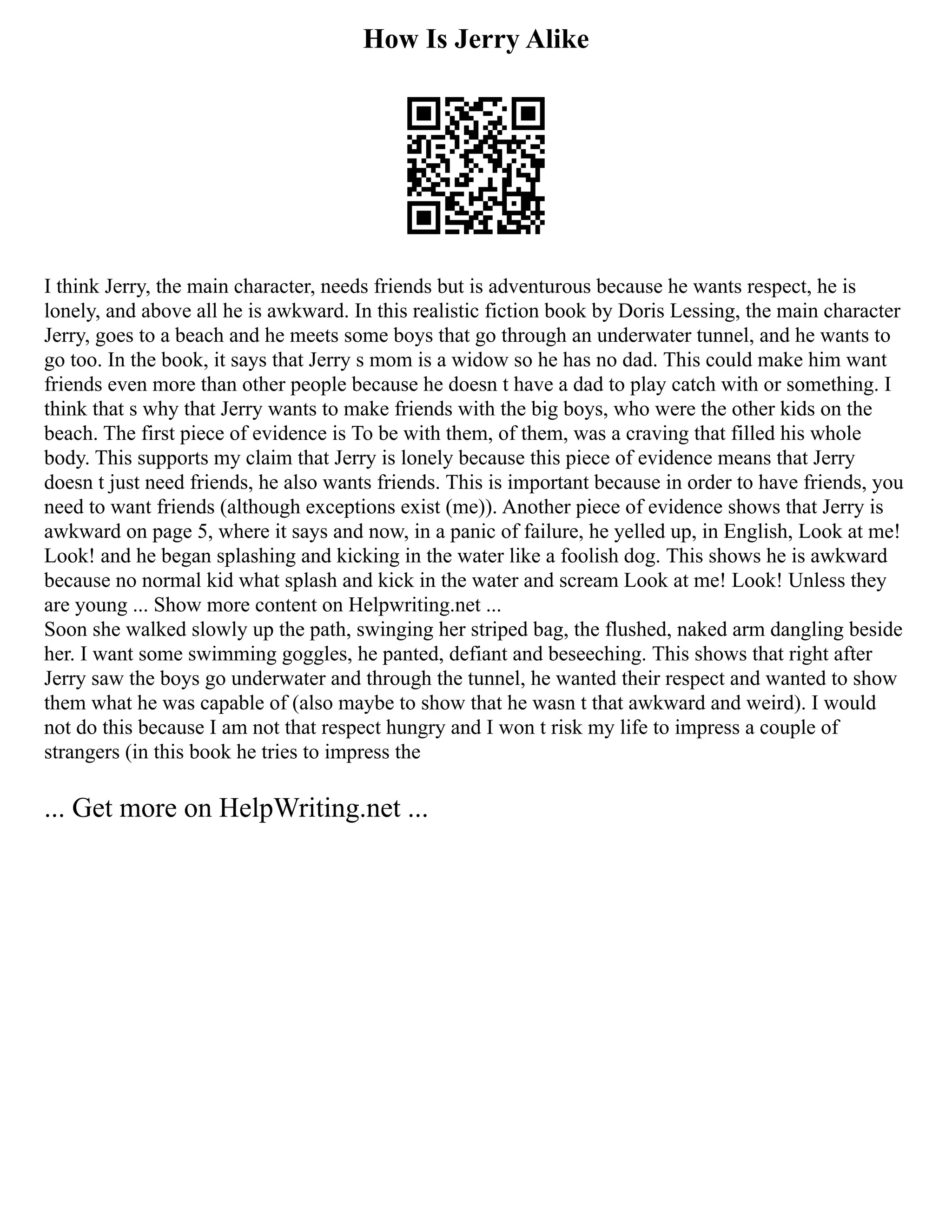 How Is Jerry Alike
I think Jerry, the main character, needs friends but is adventurous because he wants respect, he is
lonely, and above all he is awkward. In this realistic fiction book by Doris Lessing, the main character
Jerry, goes to a beach and he meets some boys that go through an underwater tunnel, and he wants to
go too. In the book, it says that Jerry s mom is a widow so he has no dad. This could make him want
friends even more than other people because he doesn t have a dad to play catch with or something. I
think that s why that Jerry wants to make friends with the big boys, who were the other kids on the
beach. The first piece of evidence is To be with them, of them, was a craving that filled his whole
body. This supports my claim that Jerry is lonely because this piece of evidence means that Jerry
doesn t just need friends, he also wants friends. This is important because in order to have friends, you
need to want friends (although exceptions exist (me)). Another piece of evidence shows that Jerry is
awkward on page 5, where it says and now, in a panic of failure, he yelled up, in English, Look at me!
Look! and he began splashing and kicking in the water like a foolish dog. This shows he is awkward
because no normal kid what splash and kick in the water and scream Look at me! Look! Unless they
are young ... Show more content on Helpwriting.net ...
Soon she walked slowly up the path, swinging her striped bag, the flushed, naked arm dangling beside
her. I want some swimming goggles, he panted, defiant and beseeching. This shows that right after
Jerry saw the boys go underwater and through the tunnel, he wanted their respect and wanted to show
them what he was capable of (also maybe to show that he wasn t that awkward and weird). I would
not do this because I am not that respect hungry and I won t risk my life to impress a couple of
strangers (in this book he tries to impress the
... Get more on HelpWriting.net ...
 