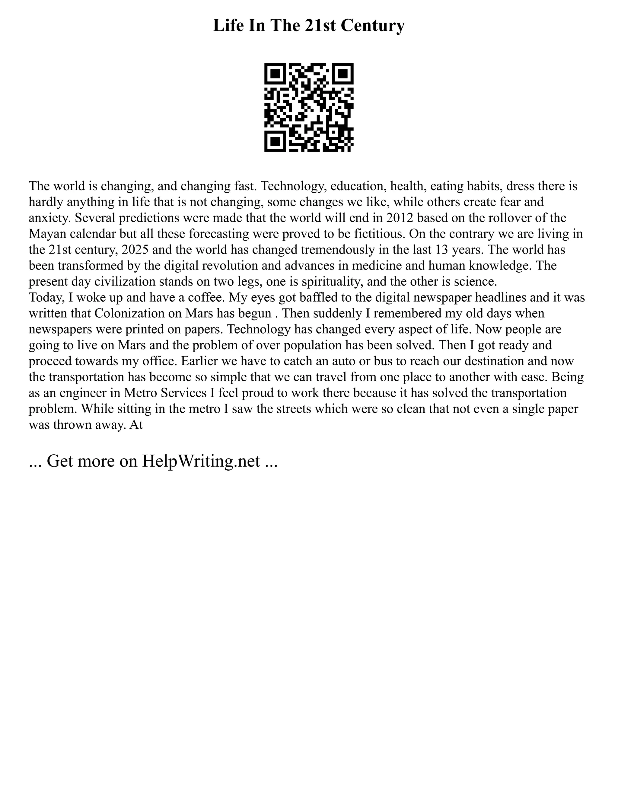 Life In The 21st Century
The world is changing, and changing fast. Technology, education, health, eating habits, dress there is
hardly anything in life that is not changing, some changes we like, while others create fear and
anxiety. Several predictions were made that the world will end in 2012 based on the rollover of the
Mayan calendar but all these forecasting were proved to be fictitious. On the contrary we are living in
the 21st century, 2025 and the world has changed tremendously in the last 13 years. The world has
been transformed by the digital revolution and advances in medicine and human knowledge. The
present day civilization stands on two legs, one is spirituality, and the other is science.
Today, I woke up and have a coffee. My eyes got baffled to the digital newspaper headlines and it was
written that Colonization on Mars has begun . Then suddenly I remembered my old days when
newspapers were printed on papers. Technology has changed every aspect of life. Now people are
going to live on Mars and the problem of over population has been solved. Then I got ready and
proceed towards my office. Earlier we have to catch an auto or bus to reach our destination and now
the transportation has become so simple that we can travel from one place to another with ease. Being
as an engineer in Metro Services I feel proud to work there because it has solved the transportation
problem. While sitting in the metro I saw the streets which were so clean that not even a single paper
was thrown away. At
... Get more on HelpWriting.net ...
 