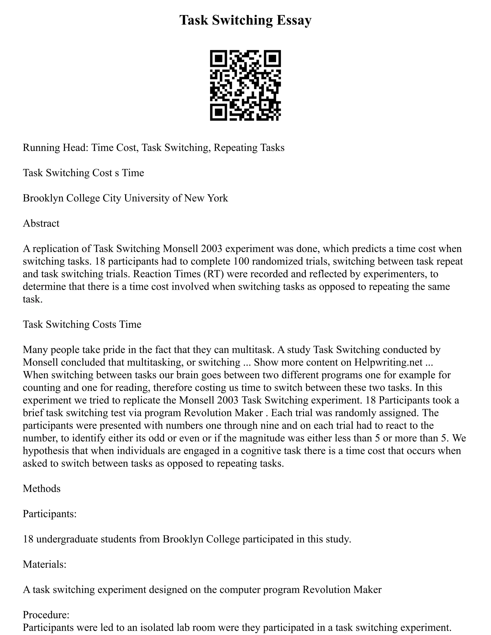Task Switching Essay
Running Head: Time Cost, Task Switching, Repeating Tasks
Task Switching Cost s Time
Brooklyn College City University of New York
Abstract
A replication of Task Switching Monsell 2003 experiment was done, which predicts a time cost when
switching tasks. 18 participants had to complete 100 randomized trials, switching between task repeat
and task switching trials. Reaction Times (RT) were recorded and reflected by experimenters, to
determine that there is a time cost involved when switching tasks as opposed to repeating the same
task.
Task Switching Costs Time
Many people take pride in the fact that they can multitask. A study Task Switching conducted by
Monsell concluded that multitasking, or switching ... Show more content on Helpwriting.net ...
When switching between tasks our brain goes between two different programs one for example for
counting and one for reading, therefore costing us time to switch between these two tasks. In this
experiment we tried to replicate the Monsell 2003 Task Switching experiment. 18 Participants took a
brief task switching test via program Revolution Maker . Each trial was randomly assigned. The
participants were presented with numbers one through nine and on each trial had to react to the
number, to identify either its odd or even or if the magnitude was either less than 5 or more than 5. We
hypothesis that when individuals are engaged in a cognitive task there is a time cost that occurs when
asked to switch between tasks as opposed to repeating tasks.
Methods
Participants:
18 undergraduate students from Brooklyn College participated in this study.
Materials:
A task switching experiment designed on the computer program Revolution Maker
Procedure:
Participants were led to an isolated lab room were they participated in a task switching experiment.
 