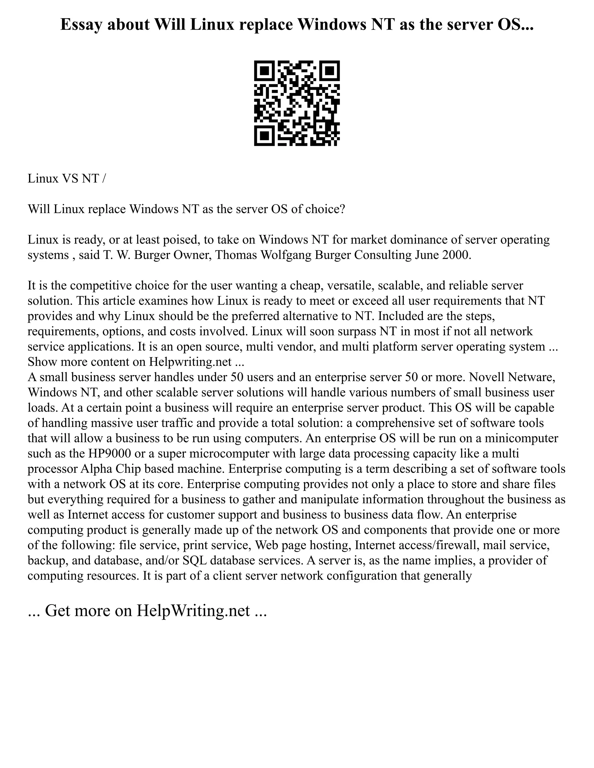 Essay about Will Linux replace Windows NT as the server OS...
Linux VS NT /
Will Linux replace Windows NT as the server OS of choice?
Linux is ready, or at least poised, to take on Windows NT for market dominance of server operating
systems , said T. W. Burger Owner, Thomas Wolfgang Burger Consulting June 2000.
It is the competitive choice for the user wanting a cheap, versatile, scalable, and reliable server
solution. This article examines how Linux is ready to meet or exceed all user requirements that NT
provides and why Linux should be the preferred alternative to NT. Included are the steps,
requirements, options, and costs involved. Linux will soon surpass NT in most if not all network
service applications. It is an open source, multi vendor, and multi platform server operating system ...
Show more content on Helpwriting.net ...
A small business server handles under 50 users and an enterprise server 50 or more. Novell Netware,
Windows NT, and other scalable server solutions will handle various numbers of small business user
loads. At a certain point a business will require an enterprise server product. This OS will be capable
of handling massive user traffic and provide a total solution: a comprehensive set of software tools
that will allow a business to be run using computers. An enterprise OS will be run on a minicomputer
such as the HP9000 or a super microcomputer with large data processing capacity like a multi
processor Alpha Chip based machine. Enterprise computing is a term describing a set of software tools
with a network OS at its core. Enterprise computing provides not only a place to store and share files
but everything required for a business to gather and manipulate information throughout the business as
well as Internet access for customer support and business to business data flow. An enterprise
computing product is generally made up of the network OS and components that provide one or more
of the following: file service, print service, Web page hosting, Internet access/firewall, mail service,
backup, and database, and/or SQL database services. A server is, as the name implies, a provider of
computing resources. It is part of a client server network configuration that generally
... Get more on HelpWriting.net ...
 