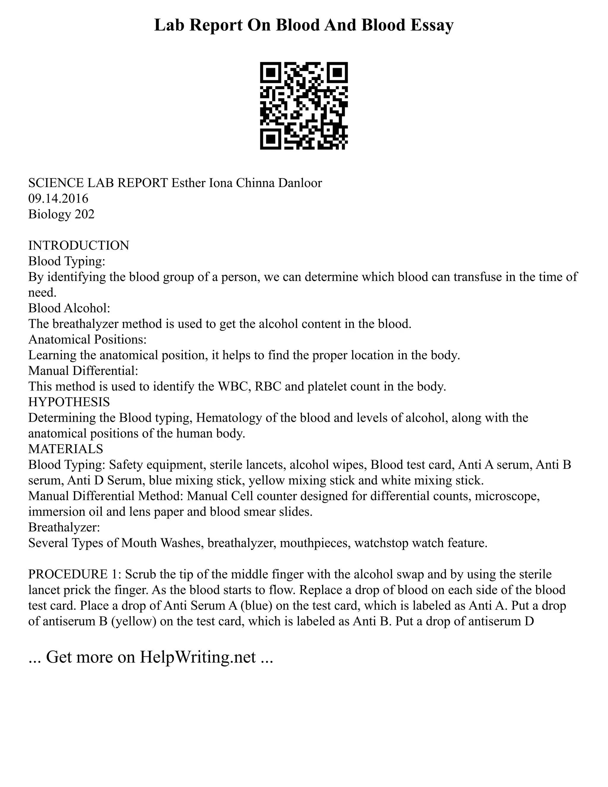 Lab Report On Blood And Blood Essay
SCIENCE LAB REPORT Esther Iona Chinna Danloor
09.14.2016
Biology 202
INTRODUCTION
Blood Typing:
By identifying the blood group of a person, we can determine which blood can transfuse in the time of
need.
Blood Alcohol:
The breathalyzer method is used to get the alcohol content in the blood.
Anatomical Positions:
Learning the anatomical position, it helps to find the proper location in the body.
Manual Differential:
This method is used to identify the WBC, RBC and platelet count in the body.
HYPOTHESIS
Determining the Blood typing, Hematology of the blood and levels of alcohol, along with the
anatomical positions of the human body.
MATERIALS
Blood Typing: Safety equipment, sterile lancets, alcohol wipes, Blood test card, Anti A serum, Anti B
serum, Anti D Serum, blue mixing stick, yellow mixing stick and white mixing stick.
Manual Differential Method: Manual Cell counter designed for differential counts, microscope,
immersion oil and lens paper and blood smear slides.
Breathalyzer:
Several Types of Mouth Washes, breathalyzer, mouthpieces, watchstop watch feature.
PROCEDURE 1: Scrub the tip of the middle finger with the alcohol swap and by using the sterile
lancet prick the finger. As the blood starts to flow. Replace a drop of blood on each side of the blood
test card. Place a drop of Anti Serum A (blue) on the test card, which is labeled as Anti A. Put a drop
of antiserum B (yellow) on the test card, which is labeled as Anti B. Put a drop of antiserum D
... Get more on HelpWriting.net ...
 
