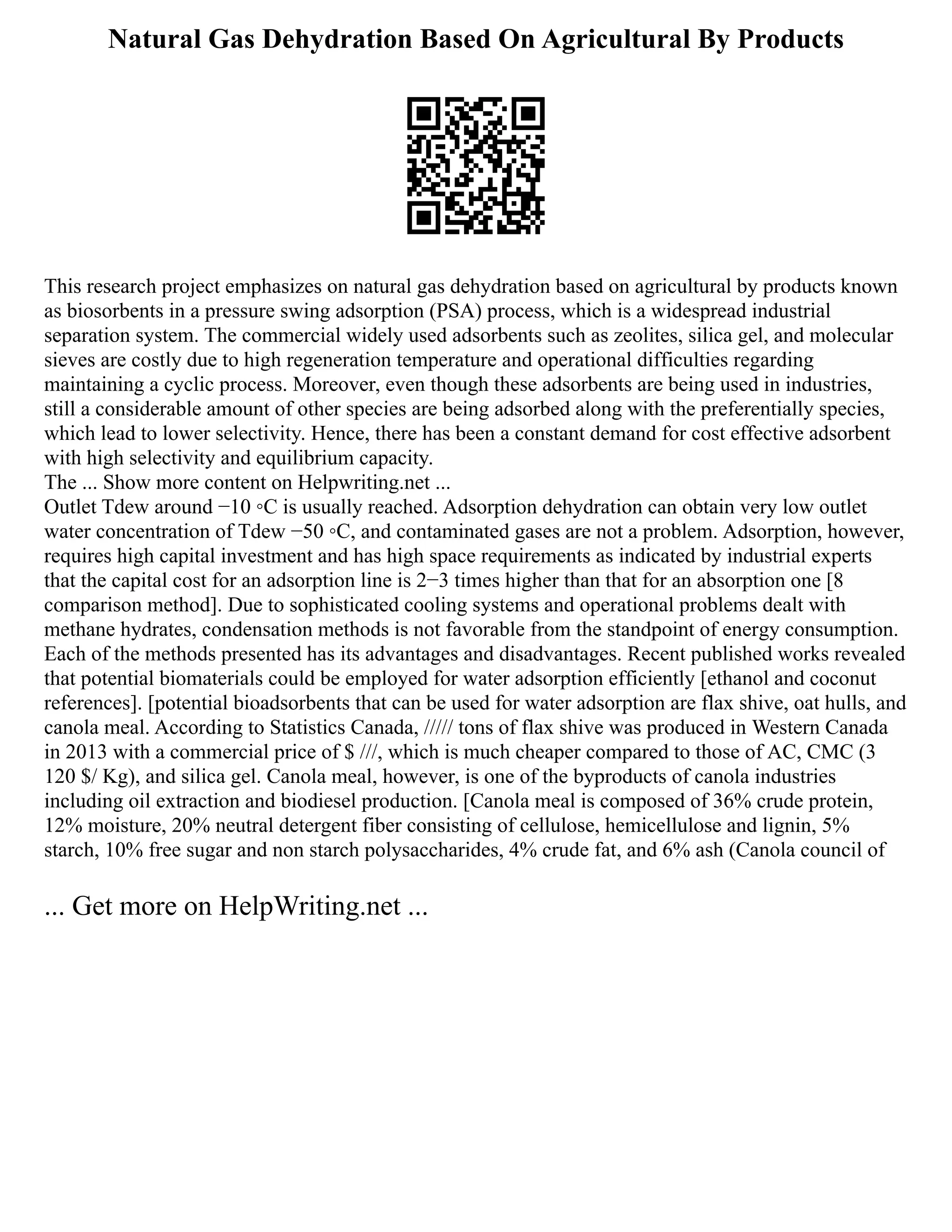 Natural Gas Dehydration Based On Agricultural By Products
This research project emphasizes on natural gas dehydration based on agricultural by products known
as biosorbents in a pressure swing adsorption (PSA) process, which is a widespread industrial
separation system. The commercial widely used adsorbents such as zeolites, silica gel, and molecular
sieves are costly due to high regeneration temperature and operational difficulties regarding
maintaining a cyclic process. Moreover, even though these adsorbents are being used in industries,
still a considerable amount of other species are being adsorbed along with the preferentially species,
which lead to lower selectivity. Hence, there has been a constant demand for cost effective adsorbent
with high selectivity and equilibrium capacity.
The ... Show more content on Helpwriting.net ...
Outlet Tdew around −10 ◦C is usually reached. Adsorption dehydration can obtain very low outlet
water concentration of Tdew −50 ◦C, and contaminated gases are not a problem. Adsorption, however,
requires high capital investment and has high space requirements as indicated by industrial experts
that the capital cost for an adsorption line is 2−3 times higher than that for an absorption one [8
comparison method]. Due to sophisticated cooling systems and operational problems dealt with
methane hydrates, condensation methods is not favorable from the standpoint of energy consumption.
Each of the methods presented has its advantages and disadvantages. Recent published works revealed
that potential biomaterials could be employed for water adsorption efficiently [ethanol and coconut
references]. [potential bioadsorbents that can be used for water adsorption are flax shive, oat hulls, and
canola meal. According to Statistics Canada, ///// tons of flax shive was produced in Western Canada
in 2013 with a commercial price of $ ///, which is much cheaper compared to those of AC, CMC (3
120 $/ Kg), and silica gel. Canola meal, however, is one of the byproducts of canola industries
including oil extraction and biodiesel production. [Canola meal is composed of 36% crude protein,
12% moisture, 20% neutral detergent fiber consisting of cellulose, hemicellulose and lignin, 5%
starch, 10% free sugar and non starch polysaccharides, 4% crude fat, and 6% ash (Canola council of
... Get more on HelpWriting.net ...
 