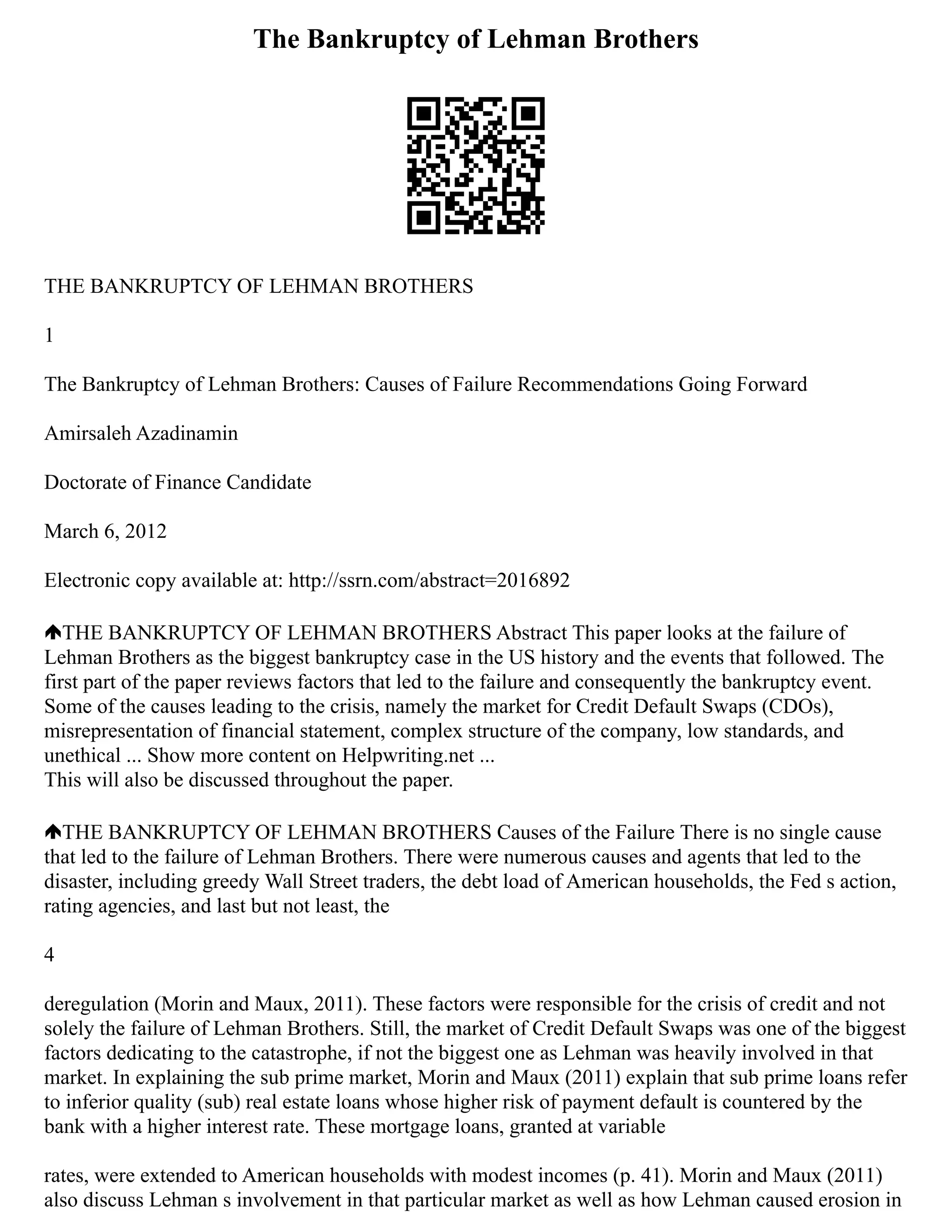 The Bankruptcy of Lehman Brothers
THE BANKRUPTCY OF LEHMAN BROTHERS
1
The Bankruptcy of Lehman Brothers: Causes of Failure Recommendations Going Forward
Amirsaleh Azadinamin
Doctorate of Finance Candidate
March 6, 2012
Electronic copy available at: http://ssrn.com/abstract=2016892
THE BANKRUPTCY OF LEHMAN BROTHERS Abstract This paper looks at the failure of
Lehman Brothers as the biggest bankruptcy case in the US history and the events that followed. The
first part of the paper reviews factors that led to the failure and consequently the bankruptcy event.
Some of the causes leading to the crisis, namely the market for Credit Default Swaps (CDOs),
misrepresentation of financial statement, complex structure of the company, low standards, and
unethical ... Show more content on Helpwriting.net ...
This will also be discussed throughout the paper.
THE BANKRUPTCY OF LEHMAN BROTHERS Causes of the Failure There is no single cause
that led to the failure of Lehman Brothers. There were numerous causes and agents that led to the
disaster, including greedy Wall Street traders, the debt load of American households, the Fed s action,
rating agencies, and last but not least, the
4
deregulation (Morin and Maux, 2011). These factors were responsible for the crisis of credit and not
solely the failure of Lehman Brothers. Still, the market of Credit Default Swaps was one of the biggest
factors dedicating to the catastrophe, if not the biggest one as Lehman was heavily involved in that
market. In explaining the sub prime market, Morin and Maux (2011) explain that sub prime loans refer
to inferior quality (sub) real estate loans whose higher risk of payment default is countered by the
bank with a higher interest rate. These mortgage loans, granted at variable
rates, were extended to American households with modest incomes (p. 41). Morin and Maux (2011)
also discuss Lehman s involvement in that particular market as well as how Lehman caused erosion in
 