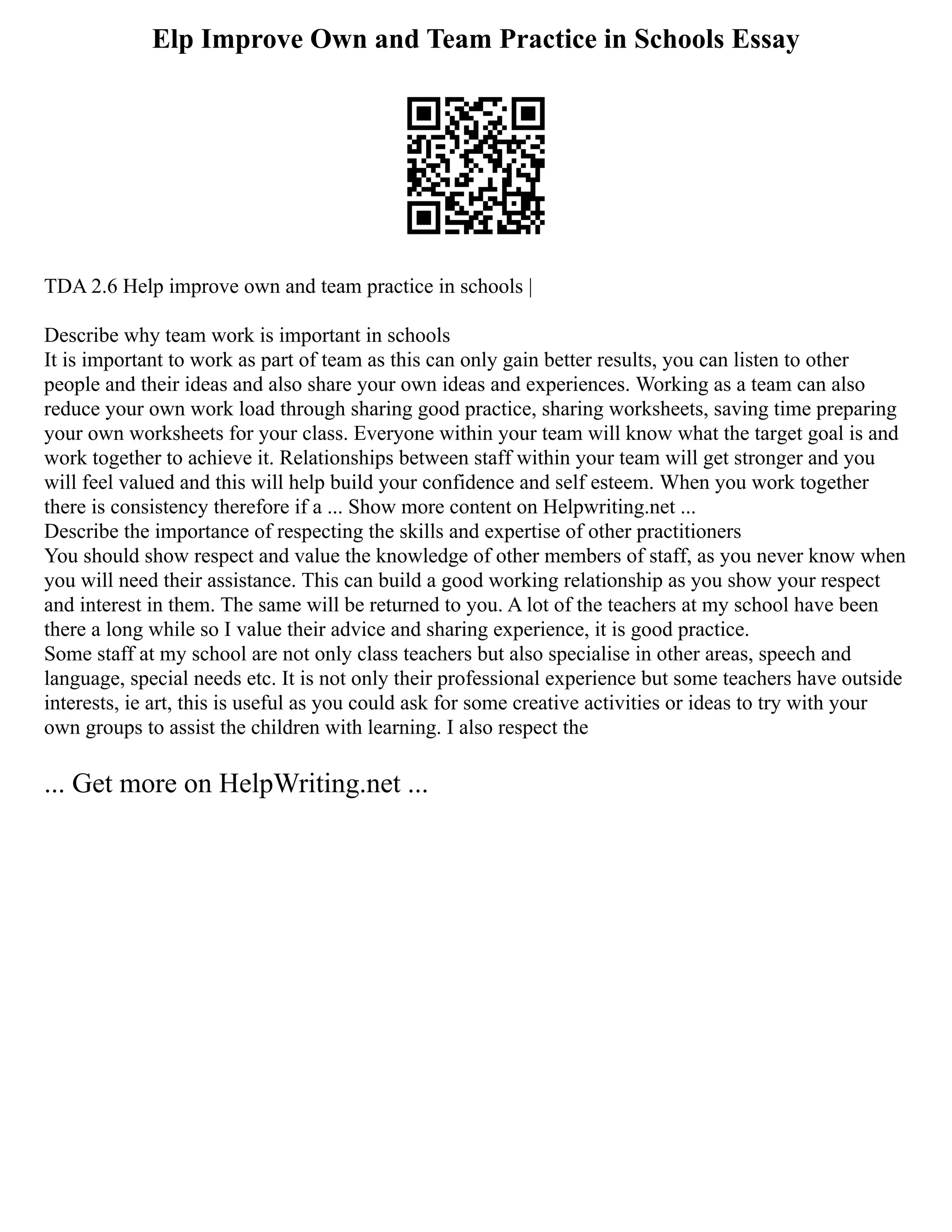Elp Improve Own and Team Practice in Schools Essay
TDA 2.6 Help improve own and team practice in schools |
Describe why team work is important in schools
It is important to work as part of team as this can only gain better results, you can listen to other
people and their ideas and also share your own ideas and experiences. Working as a team can also
reduce your own work load through sharing good practice, sharing worksheets, saving time preparing
your own worksheets for your class. Everyone within your team will know what the target goal is and
work together to achieve it. Relationships between staff within your team will get stronger and you
will feel valued and this will help build your confidence and self esteem. When you work together
there is consistency therefore if a ... Show more content on Helpwriting.net ...
Describe the importance of respecting the skills and expertise of other practitioners
You should show respect and value the knowledge of other members of staff, as you never know when
you will need their assistance. This can build a good working relationship as you show your respect
and interest in them. The same will be returned to you. A lot of the teachers at my school have been
there a long while so I value their advice and sharing experience, it is good practice.
Some staff at my school are not only class teachers but also specialise in other areas, speech and
language, special needs etc. It is not only their professional experience but some teachers have outside
interests, ie art, this is useful as you could ask for some creative activities or ideas to try with your
own groups to assist the children with learning. I also respect the
... Get more on HelpWriting.net ...
 