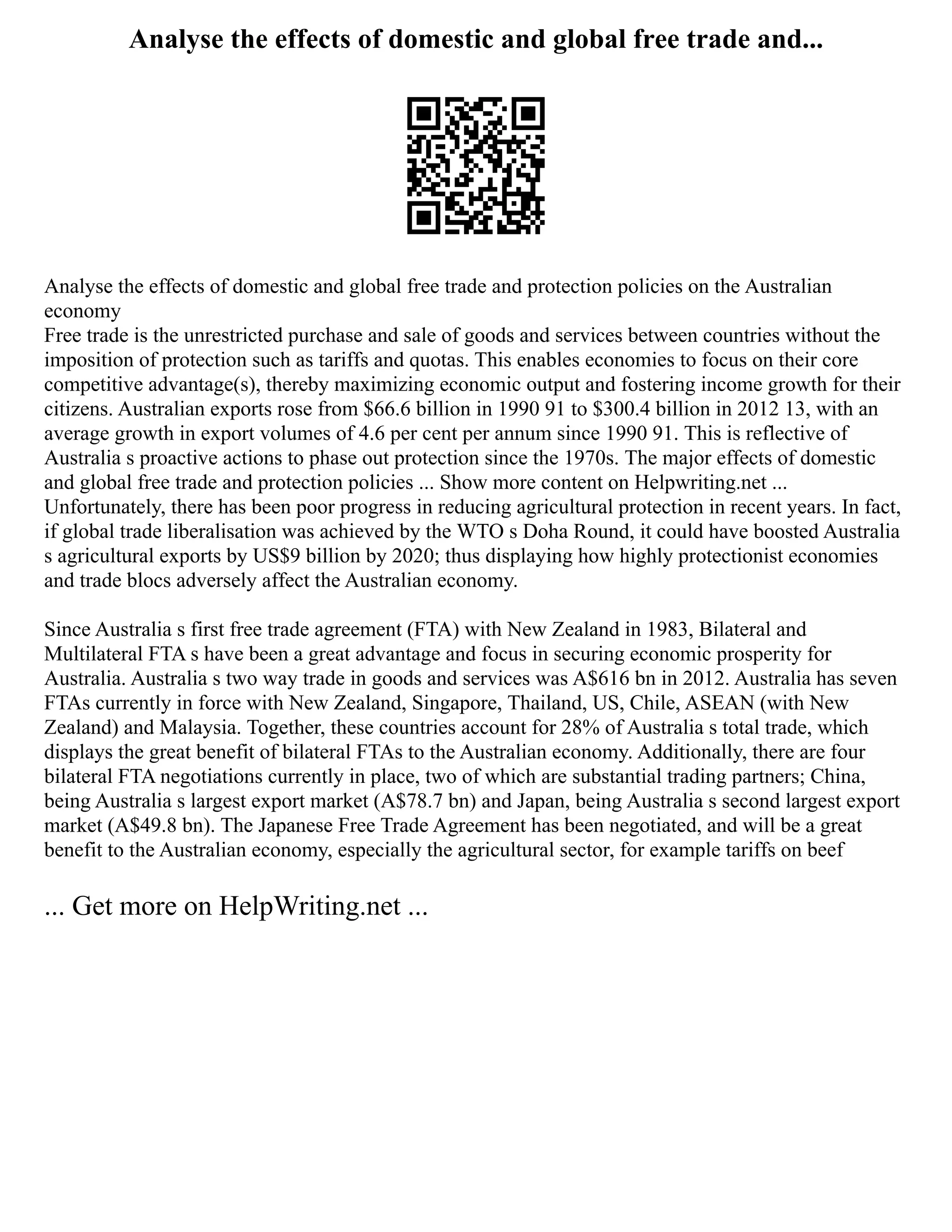 Analyse the effects of domestic and global free trade and...
Analyse the effects of domestic and global free trade and protection policies on the Australian
economy
Free trade is the unrestricted purchase and sale of goods and services between countries without the
imposition of protection such as tariffs and quotas. This enables economies to focus on their core
competitive advantage(s), thereby maximizing economic output and fostering income growth for their
citizens. Australian exports rose from $66.6 billion in 1990 91 to $300.4 billion in 2012 13, with an
average growth in export volumes of 4.6 per cent per annum since 1990 91. This is reflective of
Australia s proactive actions to phase out protection since the 1970s. The major effects of domestic
and global free trade and protection policies ... Show more content on Helpwriting.net ...
Unfortunately, there has been poor progress in reducing agricultural protection in recent years. In fact,
if global trade liberalisation was achieved by the WTO s Doha Round, it could have boosted Australia
s agricultural exports by US$9 billion by 2020; thus displaying how highly protectionist economies
and trade blocs adversely affect the Australian economy.
Since Australia s first free trade agreement (FTA) with New Zealand in 1983, Bilateral and
Multilateral FTA s have been a great advantage and focus in securing economic prosperity for
Australia. Australia s two way trade in goods and services was A$616 bn in 2012. Australia has seven
FTAs currently in force with New Zealand, Singapore, Thailand, US, Chile, ASEAN (with New
Zealand) and Malaysia. Together, these countries account for 28% of Australia s total trade, which
displays the great benefit of bilateral FTAs to the Australian economy. Additionally, there are four
bilateral FTA negotiations currently in place, two of which are substantial trading partners; China,
being Australia s largest export market (A$78.7 bn) and Japan, being Australia s second largest export
market (A$49.8 bn). The Japanese Free Trade Agreement has been negotiated, and will be a great
benefit to the Australian economy, especially the agricultural sector, for example tariffs on beef
... Get more on HelpWriting.net ...
 
