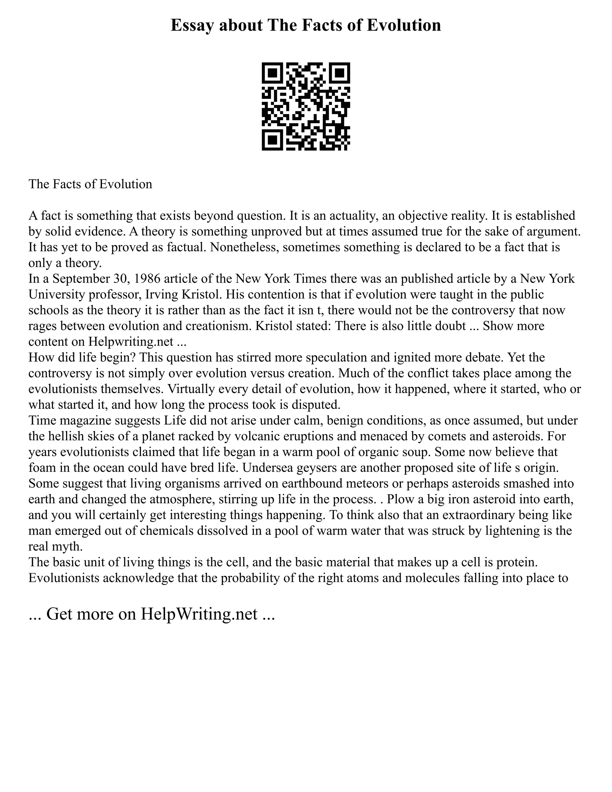 Essay about The Facts of Evolution
The Facts of Evolution
A fact is something that exists beyond question. It is an actuality, an objective reality. It is established
by solid evidence. A theory is something unproved but at times assumed true for the sake of argument.
It has yet to be proved as factual. Nonetheless, sometimes something is declared to be a fact that is
only a theory.
In a September 30, 1986 article of the New York Times there was an published article by a New York
University professor, Irving Kristol. His contention is that if evolution were taught in the public
schools as the theory it is rather than as the fact it isn t, there would not be the controversy that now
rages between evolution and creationism. Kristol stated: There is also little doubt ... Show more
content on Helpwriting.net ...
How did life begin? This question has stirred more speculation and ignited more debate. Yet the
controversy is not simply over evolution versus creation. Much of the conflict takes place among the
evolutionists themselves. Virtually every detail of evolution, how it happened, where it started, who or
what started it, and how long the process took is disputed.
Time magazine suggests Life did not arise under calm, benign conditions, as once assumed, but under
the hellish skies of a planet racked by volcanic eruptions and menaced by comets and asteroids. For
years evolutionists claimed that life began in a warm pool of organic soup. Some now believe that
foam in the ocean could have bred life. Undersea geysers are another proposed site of life s origin.
Some suggest that living organisms arrived on earthbound meteors or perhaps asteroids smashed into
earth and changed the atmosphere, stirring up life in the process. . Plow a big iron asteroid into earth,
and you will certainly get interesting things happening. To think also that an extraordinary being like
man emerged out of chemicals dissolved in a pool of warm water that was struck by lightening is the
real myth.
The basic unit of living things is the cell, and the basic material that makes up a cell is protein.
Evolutionists acknowledge that the probability of the right atoms and molecules falling into place to
... Get more on HelpWriting.net ...
 